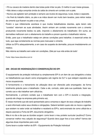 • Pó ou cavaco de madeira dentro das botas pode irritar os pés. O melhor é usar meias grossas.
• Não deixe a calça comprida úmida da calda de cimento em contato com a pele.
• Nunca use agitador sem proteção e sempre use óculos de segurança, luvas, botas e capacete.
• Ao final do trabalho diário, os pés e as mãos devem ser muito bem lavados, para retirar restos
de cimento que ficaram na pele e nas unhas.
Porém o que infelizmente acontece é que muitos trabalhadores doentes, após terem sido
“curados” retornam as suas atividades. Assim entram em contato novamente com o cimento
produzindo novamente lesões na pele, impondo o afastamento do trabalhador. Em suma, as
dermatites melhoram com o afastamento do trabalho e pioram quando o trabalhador retorna.
Então, para que o trabalhador esteja em plenas condições para trabalhar, é essencial antes de
tudo, que siga corretamente as normas para manusear o cimento.
Utilize os EPI’s adequadamente, e em caso de suspeita de dermatite, procure imediatamente um
médico.
Não retorne ao trabalho sem estar em condições. Zele por sua vida antes de tudo!
Fonte: https://www.ddsonline.com.br
208 - DICAS DE HIGIENIZAÇÃO E CONSERVAÇÃO DO EPI
O equipamento de proteção individual ou simplesmente EPI é um item de uso obrigatório a todos
os trabalhadores que atuem como empregados sob regime da CLT e que estejam expostos aos
riscos ocupacionais.
O fornecimento e o treinamento de utilização deve ser oferecido pelo empregador, de forma
totalmente gratuita para o trabalhador. Cabe a ele, contudo, zelar pela sua qualidade, fazer seu
correto uso e não trabalhar sem utilizá-los.
Normalmente, o primeiro contato que o trabalhador tem com o EPI é durante a integração,
quando ele chega na empresa pela primeira vez.
É nesse momento que ele será apresentado para a empresa e algum de seus colegas de trabalho
e será informado sobre seus direitos e obrigações. Saberá também quais são os riscos e agentes
que existem no setor onde vai trabalhar e receberá os EPI’s, será ensinado de como utilizá-los e
depois assinará a Ficha de EPI, documento obrigatório.
Mas é no dia a dia que as dúvidas surgem: como lavar o meu protetor auricular (auditivo)? Como
conservar melhor meu calçado de segurança? Quando devo jogar fora a luva velha? Vamos dar
algumas dicas importantes para você.
Como lavar e cuidar melhor do EPI – Equipamento de Proteção Individual
 
