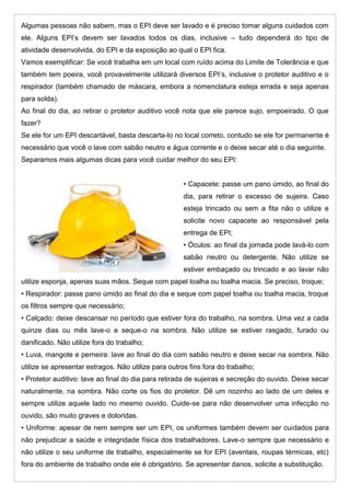 Algumas pessoas não sabem, mas o EPI deve ser lavado e é preciso tomar alguns cuidados com
ele. Alguns EPI’s devem ser lavados todos os dias, inclusive – tudo dependerá do tipo de
atividade desenvolvida, do EPI e da exposição ao qual o EPI fica.
Vamos exemplificar: Se você trabalha em um local com ruído acima do Limite de Tolerância e que
também tem poeira, você provavelmente utilizará diversos EPI’s, inclusive o protetor auditivo e o
respirador (também chamado de máscara, embora a nomenclatura esteja errada e seja apenas
para solda).
Ao final do dia, ao retirar o protetor auditivo você nota que ele parece sujo, empoeirado. O que
fazer?
Se ele for um EPI descartável, basta descarta-lo no local correto, contudo se ele for permanente é
necessário que você o lave com sabão neutro e água corrente e o deixe secar até o dia seguinte.
Separamos mais algumas dicas para você cuidar melhor do seu EPI:
• Capacete: passe um pano úmido, ao final do
dia, para retirar o excesso de sujeira. Caso
esteja trincado ou sem a fita não o utilize e
solicite novo capacete ao responsável pela
entrega de EPI;
• Óculos: ao final da jornada pode lavá-lo com
sabão neutro ou detergente. Não utilize se
estiver embaçado ou trincado e ao lavar não
utilize esponja, apenas suas mãos. Seque com papel toalha ou toalha macia. Se preciso, troque;
• Respirador: passe pano úmido ao final do dia e seque com papel toalha ou toalha macia, troque
os filtros sempre que necessário;
• Calçado: deixe descansar no período que estiver fora do trabalho, na sombra. Uma vez a cada
quinze dias ou mês lave-o e seque-o na sombra. Não utilize se estiver rasgado, furado ou
danificado. Não utilize fora do trabalho;
• Luva, mangote e perneira: lave ao final do dia com sabão neutro e deixe secar na sombra. Não
utilize se apresentar estragos. Não utilize para outros fins fora do trabalho;
• Protetor auditivo: lave ao final do dia para retirada de sujeiras e secreção do ouvido. Deixe secar
naturalmente, na sombra. Não corte os fios do protetor. Dê um nozinho ao lado de um deles e
sempre utilize aquele lado no mesmo ouvido. Cuide-se para não desenvolver uma infecção no
ouvido, são muito graves e doloridas.
• Uniforme: apesar de nem sempre ser um EPI, os uniformes também devem ser cuidados para
não prejudicar a saúde e integridade física dos trabalhadores. Lave-o sempre que necessário e
não utilize o seu uniforme de trabalho, especialmente se for EPI (aventais, roupas térmicas, etc)
fora do ambiente de trabalho onde ele é obrigatório. Se apresentar danos, solicite a substituição.
 