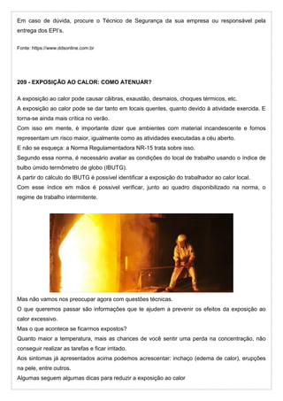 Em caso de dúvida, procure o Técnico de Segurança da sua empresa ou responsável pela
entrega dos EPI’s.
Fonte: https://www.ddsonline.com.br
209 - EXPOSIÇÃO AO CALOR: COMO ATENUAR?
A exposição ao calor pode causar cãibras, exaustão, desmaios, choques térmicos, etc.
A exposição ao calor pode se dar tanto em locais quentes, quanto devido à atividade exercida. E
torna-se ainda mais crítica no verão.
Com isso em mente, é importante dizer que ambientes com material incandescente e fornos
representam um risco maior, igualmente como as atividades executadas a céu aberto.
E não se esqueça: a Norma Regulamentadora NR-15 trata sobre isso.
Segundo essa norma, é necessário avaliar as condições do local de trabalho usando o índice de
bulbo úmido termômetro de globo (IBUTG).
A partir do cálculo do IBUTG é possível identificar a exposição do trabalhador ao calor local.
Com esse índice em mãos é possível verificar, junto ao quadro disponibilizado na norma, o
regime de trabalho intermitente.
Mas não vamos nos preocupar agora com questões técnicas.
O que queremos passar são informações que te ajudem a prevenir os efeitos da exposição ao
calor excessivo.
Mas o que acontece se ficarmos expostos?
Quanto maior a temperatura, mais as chances de você sentir uma perda na concentração, não
conseguir realizar as tarefas e ficar irritado.
Aos sintomas já apresentados acima podemos acrescentar: inchaço (edema de calor), erupções
na pele, entre outros.
Algumas seguem algumas dicas para reduzir a exposição ao calor
 