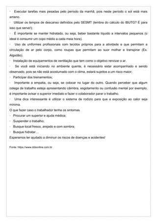 · Executar tarefas mais pesadas pelo período da manhã, pois neste período o sol está mais
ameno.
· Utilizar os tempos de descanso definidos pelo SESMT (lembra do cálculo do IBUTG? É para
isso que serve!);
· É importante se manter hidratado, ou seja, beber bastante líquido a intervalos pequenos (o
ideal é consumir um copo médio a cada meia hora).
· Uso de uniformes profissionais com tecidos próprios para a atividade e que permitam a
circulação de ar pelo corpo, como roupas que permitam ao suor molhar e transpirar (Ex.
Algodão).
· Instalação de equipamentos de ventilação que tem como o objetivo renovar o ar.
· Se você está iniciando no ambiente quente, é necessário estar acompanhado e sendo
observado, pois se não está acostumado com o clima, estará sujeitos a um risco maior;
· Participar dos treinamentos;
· Importante a empatia, ou seja, se colocar no lugar do outro. Quando perceber que algum
colega de trabalho esteja apresentando câimbra, esgotamento ou confusão mental por exemplo,
é importante avisar o superior imediato e fazer o colaborador parar o trabalho.
· Uma dica interessante é utilizar o sistema de rodízio para que a exposição ao calor seja
mínima.
O que fazer caso o trabalhador tenha os sintomas
· Procurar um superior e ajuda médica;
· Suspender o trabalho;
· Busque local fresco, arejado e com sombra;
· Busque hidratar…
Esperamos ter ajudado a diminuir os riscos de doenças e acidentes!
Fonte: https://www.ddsonline.com.br
 