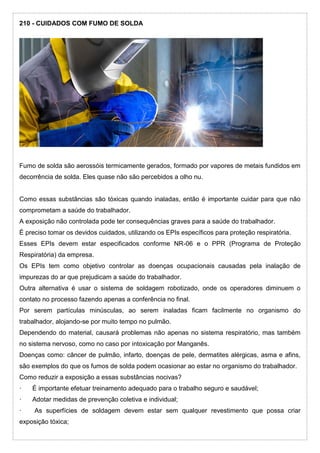 210 - CUIDADOS COM FUMO DE SOLDA
Fumo de solda são aerossóis termicamente gerados, formado por vapores de metais fundidos em
decorrência de solda. Eles quase não são percebidos a olho nu.
Como essas substâncias são tóxicas quando inaladas, então é importante cuidar para que não
comprometam a saúde do trabalhador.
A exposição não controlada pode ter consequências graves para a saúde do trabalhador.
É preciso tomar os devidos cuidados, utilizando os EPIs específicos para proteção respiratória.
Esses EPIs devem estar especificados conforme NR-06 e o PPR (Programa de Proteção
Respiratória) da empresa.
Os EPIs tem como objetivo controlar as doenças ocupacionais causadas pela inalação de
impurezas do ar que prejudicam a saúde do trabalhador.
Outra alternativa é usar o sistema de soldagem robotizado, onde os operadores diminuem o
contato no processo fazendo apenas a conferência no final.
Por serem partículas minúsculas, ao serem inaladas ficam facilmente no organismo do
trabalhador, alojando-se por muito tempo no pulmão.
Dependendo do material, causará problemas não apenas no sistema respiratório, mas também
no sistema nervoso, como no caso por intoxicação por Manganês.
Doenças como: câncer de pulmão, infarto, doenças de pele, dermatites alérgicas, asma e afins,
são exemplos do que os fumos de solda podem ocasionar ao estar no organismo do trabalhador.
Como reduzir a exposição a essas substâncias nocivas?
· É importante efetuar treinamento adequado para o trabalho seguro e saudável;
· Adotar medidas de prevenção coletiva e individual;
· As superfícies de soldagem devem estar sem qualquer revestimento que possa criar
exposição tóxica;
 