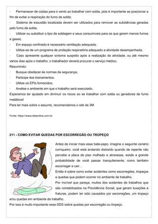 · Permanecer de costas para o vento ao trabalhar com solda, pois é importante se posicionar a
fim de evitar a respiração do fumo de solda;
· Sistema de exaustão localizada devem ser utilizados para remover as substâncias geradas
pelo fumo de solda;
· Utilizar ou substituir o tipo de soldagem e seus consumíveis para os que gerem menos fumos
e gases;
· Em espaço confinado é necessário ventilação adequada;
· Utilize-se de um programa de proteção respiratória adequado a atividade desempenhada;
· Caso apresente qualquer sintoma suspeito após a realização da atividade, ou até mesmo
vários dias após o trabalho, o trabalhador deverá procurar o serviço médico.
Resumindo:
· Busque obedecer às normas de segurança;
· Participe dos treinamentos;
· Utilize os EPIs fornecidos;
· Analise o ambiente em que o trabalho será executado.
Esperamos ter ajudado em diminuir os riscos ao se trabalhar com solda ou geradores de fumo
metálicos!
Para ler mais sobre o assunto, recomendamos o site da 3M.
Fonte: https://www.ddsonline.com.br
211 - COMO EVITAR QUEDAS POR ESCORREGÃO OU TROPEÇO
Antes de iniciar mais esse bate-papo, imagine o seguinte cenário
corriqueiro: você está andando distraído quando de repente não
percebe a placa de piso molhado e atravessa, existe a grande
probabilidade de você passar tranquilamente, como também
escorregar e cair…
Então é sobre como evitar acidentes como escorregões, tropeços
e quedas que podem ocorrer no ambiente de trabalho.
Por incrível que pareça, muitos dos acidentes de trabalhos que
são contabilizados na Previdência Social, que geram luxações e
fraturas, podem ter sido causados por escorregões, um tropeço
e/ou quedas em ambiente de trabalho.
Por isso é muito importante esse DDS sobre quedas por escorregão ou tropeço.
 
