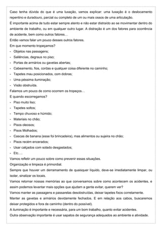 Caso tenha dúvida do que é uma luxação, vamos explicar: uma luxação é o deslocamento
repentino e duradouro, parcial ou completo de um ou mais ossos de uma articulação.
É importante acima de tudo estar sempre atento e não estar distraído ao se movimentar dentro do
ambiente de trabalho, ou em qualquer outro lugar. A distração é um dos fatores para ocorrência
de acidente, bem como outros fatores…
Então vamos falar um pouco desses outros fatores.
Em que momento tropeçamos?
- Objetos nas passagens;
- Saliências, degraus no piso;
- Portas de armários ou gavetas abertas;
- Cabeamento, fios, cordas e qualquer coisa diferente no caminho;
- Tapetes mau posicionados, com dobras;
- Uma péssima iluminação;
- Visão obstruída.
Falamos um pouco de como ocorrem os tropeços…
E quando escorregamos?
- Piso muito liso;
- Tapetes soltos;
- Tempo chuvoso e húmido;
- Materiais no chão;
- Pisos oleosos;
- Pisos Molhados;
- Cascas de banana (esse foi brincadeira), mas alimentos ou sujeira no chão;
- Pisos recém encerados;
- Usar calçados com solado desgastados;
- Etc….
Vamos refletir um pouco sobre como prevenir essas situações.
Organização e limpeza é primordial.
Sempre que houver um derramamento de quaisquer líquido, deve-se imediatamente limpar, ou
isolar, sinalizar os locais.
Vamos retornar nossas memórias ao que conversamos sobre como acontecem os acidentes, e
assim podemos levantar mais opções que ajudam a gente evitar, querem ver?
Vamos manter as passagens e passarelas desobstruídas, deixar tapetes fixos corretamente.
Manter as gavetas e armários devidamente fechados. E em relação aos cabos, buscaremos
deixar protegidos e fora de caminho (dentro do possível).
A iluminação é importante e necessária, para um bom trabalho, quanto evitar acidentes.
Outra observação importante é usar sapatos de segurança adequados ao ambiente e atividade.
 