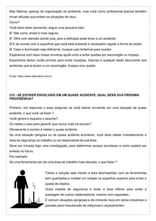 Mas falamos apenas de organização do ambiente, mas você como profissional precisa também
tomar atitudes que evitem as situações de risco.
Como?
Você deve estar pensando, segue uma pequena lista:
Ø Não corra, andar é mais seguro;
Ø Olhe com atenção aonde pisa, pois a distração pode levar a um acidente;
Ø E de acordo com a superfície que você está andando é necessário regular a forma de andar;
Ø Caso a iluminação seja deficiente, busque usar lanternas para auxiliar.
Esperamos com essa nossa conversa ajuda você a evitar quedas por escorregão ou tropeço.
Esperamos deixar vocês prontos para evitar luxações, fraturas e qualquer lesão decorrente aos
acidentes que te levem a um escorregão, tropeço e/ou queda.
Fonte: https://www.ddsonline.com.br
212 - SE ESTIVER ENVOLVIDO EM UM QUASE ACIDENTE, QUAL SERÁ SUA PRÓXIMA
PROVIDÊNCIA?
Primeiro, me responda a essa pergunta: se você estiver envolvido em uma situação de quase
acidente, o que você vai fazer ?
Você ignora e esquece o assunto?
Ou relata o caso para garantir que nunca mais irá ocorrer?
Obviamente o correto é relatar o quase acidente.
Se uma situação perigosa ou de quase acidente acontecer, você deve relatar imediatamente a
área de segurança do trabalho ou ao responsável da sua área.
Deve ser iniciada logo uma investigação, para determinar porque aconteceu e como poderá ser
evitada no futuro.
Por exemplo:
Se uma ferramenta cair de uma área de trabalho mais elevada, o que fazer ?
Talvez a solução seja manter a área desimpedida, com as ferramentas
bem guardadas e instalar um rodapé na superfície superior para evitar a
queda de objetos.
Outra medida de segurança é isolar a área inferior para evitar a
passagem de outros colaboradores, mesmo com capacetes.
É comum situações perigosas e de iminente risco em obras industriais e
paradas para manutenção de máquinas e equipamentos.
 