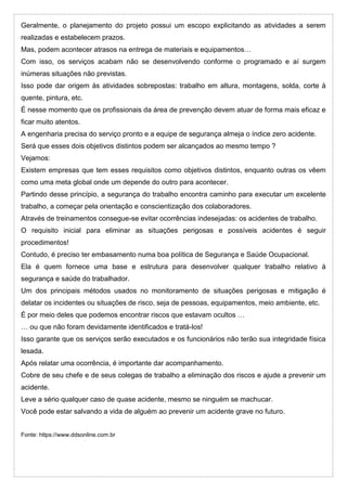 Geralmente, o planejamento do projeto possui um escopo explicitando as atividades a serem
realizadas e estabelecem prazos.
Mas, podem acontecer atrasos na entrega de materiais e equipamentos…
Com isso, os serviços acabam não se desenvolvendo conforme o programado e aí surgem
inúmeras situações não previstas.
Isso pode dar origem às atividades sobrepostas: trabalho em altura, montagens, solda, corte à
quente, pintura, etc.
É nesse momento que os profissionais da área de prevenção devem atuar de forma mais eficaz e
ficar muito atentos.
A engenharia precisa do serviço pronto e a equipe de segurança almeja o índice zero acidente.
Será que esses dois objetivos distintos podem ser alcançados ao mesmo tempo ?
Vejamos:
Existem empresas que tem esses requisitos como objetivos distintos, enquanto outras os vêem
como uma meta global onde um depende do outro para acontecer.
Partindo desse princípio, a segurança do trabalho encontra caminho para executar um excelente
trabalho, a começar pela orientação e conscientização dos colaboradores.
Através de treinamentos consegue-se evitar ocorrências indesejadas: os acidentes de trabalho.
O requisito inicial para eliminar as situações perigosas e possíveis acidentes é seguir
procedimentos!
Contudo, é preciso ter embasamento numa boa política de Segurança e Saúde Ocupacional.
Ela é quem fornece uma base e estrutura para desenvolver qualquer trabalho relativo à
segurança e saúde do trabalhador.
Um dos principais métodos usados no monitoramento de situações perigosas e mitigação é
delatar os incidentes ou situações de risco, seja de pessoas, equipamentos, meio ambiente, etc.
É por meio deles que podemos encontrar riscos que estavam ocultos …
… ou que não foram devidamente identificados e tratá-los!
Isso garante que os serviços serão executados e os funcionários não terão sua integridade física
lesada.
Após relatar uma ocorrência, é importante dar acompanhamento.
Cobre de seu chefe e de seus colegas de trabalho a eliminação dos riscos e ajude a prevenir um
acidente.
Leve a sério qualquer caso de quase acidente, mesmo se ninguém se machucar.
Você pode estar salvando a vida de alguém ao prevenir um acidente grave no futuro.
Fonte: https://www.ddsonline.com.br
 