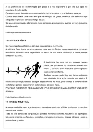 A via preferencial de contaminação por gases é a via respiratória e por isto sua ação no
organismo é muito rápida.
Os gases quando liberados em um ambiente fechados tendem a ocupar todos os espaços.
Quando executamos uma tarefa em que há liberação de gases, devemos usar sempre o tipo
adequado de proteção para aquele tipo de gás.
Os gases em combustão são também muito perigosos, principalmente quando provem da queima
de inflamáveis.
Fonte: https://www.ddsonline.com.br
18 - ATIVIDADE FÍSICA
É a maneira pela qual fazemos com que nosso corpo se movimente.
A atividade física busca tornar as pessoas mais auto confiantes, menos deprimida e com mais
resistência, levando a uma longevidade ou tempo de vida maior, diminuindo a morte precoce
(antes dos 50 anos).
A inatividade faz com que as pessoas morram
jovens, por problemas do coração na maioria das
vezes. O coração, é um músculo e por isso precisa
estar sempre em forma.
Qualquer pessoa pode ficar em forma praticando
uma atividade física após consultar um médico. É
necessário que seja praticada devagar, especialmente no início, pois o corpo e a mente levam
certo tempo para se acostumarem às tensões da atividade física.
PRATIQUE EXERCÍCIOS REGULARMENTE, PELO MENOS DE DUAS A QUATRO VEZES POR
SEMANA.
Fonte: https://www.ddsonline.com.br
19 - HIGIENE INDUSTRIAL
A poeira é definida como agente químico formado de partículas sólidas, produzidas por ruptura
mecânica de sólidos.
Todo pó está constituído por partículas geradas momentaneamente, resultantes de operações,
tais como: moenda, perfurações, explosões, manuseio de minérios, limpeza abrasiva , corte e
polimento de granitos.
 