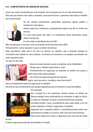 213 - A IMPORTÂNCIA DA ORDEM DE SERVIÇO
Assim que você é contratado por uma empresa, tem de passar por um ou mais treinamentos.
Eles são pra ensinar mais sobre a empresa, como ela funciona e, aprender mais sobre o trabalho
que você irá fazer.
No fim desses treinamentos, geralmente assinamos alguns papéis e
recebemos mais alguns.
Dentre esses que recebemos, possivelmente estará uma OS ou Ordem de
Serviço.
E o que muita gente não sabe, é a importância desse documento, dessa
Ordem de Serviço.
E você, sabe a importância de uma OS?
Não se preocupe, é isso que você vai entender ao terminarmos esse DDS.
Primeiramente, vamos descobrir o que é a Ordem de Serviço.
Esse documento nada mais é do que um resumo, ou relatório, que a empresa entrega ao
funcionário para atestar os seus deveres, os deveres da empresa e os perigos encontrados em
atuar naquela função.
Ou seja, lá vão estar:
⁃ Quais são seus deveres a serem cumpridos como trabalhador;
⁃ Perigos que o trabalho pode trazer a você;
⁃ Procedimentos de segurança ao executar as tarefas (um passo a
passo para evitar esses perigos);
⁃ As normas de segurança gerais da empresa.
Agora, para que serve, na prática, esse documento?
Serve principalmente para sua segurança no trabalho.
Ela leva ao seu conhecimento dos perigos específicos que encontrará no local de trabalho.
Por exemplo:
Se a função for a de cozinheiro, deverá constar na Ordem de
Serviço perigos como queimaduras ao manipular o fogão ou forno,
e cortes ao manipular as facas e outras ferramentas cortantes.
Constará também, qual o procedimento para cada tarefa, a fim de
evitar acidentes e manter a segurança no trabalho.
Seguindo com o exemplo anterior, o procedimento para evitar uma
queimadura no fogão ou no forno, será o de usar luvas térmicas.
Para evitar cortes com a faca, o ideal seria usar uma luva de malha
de aço.
E assim segue para cada tipo de atividade ou função.
 