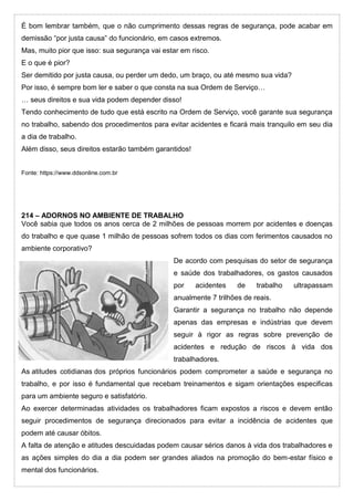 É bom lembrar também, que o não cumprimento dessas regras de segurança, pode acabar em
demissão “por justa causa” do funcionário, em casos extremos.
Mas, muito pior que isso: sua segurança vai estar em risco.
E o que é pior?
Ser demitido por justa causa, ou perder um dedo, um braço, ou até mesmo sua vida?
Por isso, é sempre bom ler e saber o que consta na sua Ordem de Serviço…
… seus direitos e sua vida podem depender disso!
Tendo conhecimento de tudo que está escrito na Ordem de Serviço, você garante sua segurança
no trabalho, sabendo dos procedimentos para evitar acidentes e ficará mais tranquilo em seu dia
a dia de trabalho.
Além disso, seus direitos estarão também garantidos!
Fonte: https://www.ddsonline.com.br
214 – ADORNOS NO AMBIENTE DE TRABALHO
Você sabia que todos os anos cerca de 2 milhões de pessoas morrem por acidentes e doenças
do trabalho e que quase 1 milhão de pessoas sofrem todos os dias com ferimentos causados no
ambiente corporativo?
De acordo com pesquisas do setor de segurança
e saúde dos trabalhadores, os gastos causados
por acidentes de trabalho ultrapassam
anualmente 7 trilhões de reais.
Garantir a segurança no trabalho não depende
apenas das empresas e indústrias que devem
seguir à rigor as regras sobre prevenção de
acidentes e redução de riscos à vida dos
trabalhadores.
As atitudes cotidianas dos próprios funcionários podem comprometer a saúde e segurança no
trabalho, e por isso é fundamental que recebam treinamentos e sigam orientações especificas
para um ambiente seguro e satisfatório.
Ao exercer determinadas atividades os trabalhadores ficam expostos a riscos e devem então
seguir procedimentos de segurança direcionados para evitar a incidência de acidentes que
podem até causar óbitos.
A falta de atenção e atitudes descuidadas podem causar sérios danos à vida dos trabalhadores e
as ações simples do dia a dia podem ser grandes aliados na promoção do bem-estar físico e
mental dos funcionários.
 