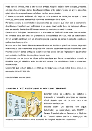 Pode parecer simples, mas o fato de usar brincos, relógios, sapatos com cadarços, pulseiras,
cabelos soltos, mangas e barras de calça compridas e anéis podem resultar em graves acidentes,
principalmente para aqueles que trabalham próximo a maquinários.
O uso de adornos em ambientes não propícios pode acarretar em mutilações, escalpe do couro
cabeludo, amputações de membros superiores e inferiores e até a morte.
Por ser necessária a proximidade de equipamentos, os operários que lidam com o acionamento
de máquinas, trabalham com eletricidade e em usinas devem estar livres de quaisquer adornos
para a execução das tarefas diárias com segurança e sem riscos à vida humana.
Determinar as limitações nas vestimentas e acessórios de funcionários dos mais diversos ramos
de atividade deve ser tarefa de profissionais especializados em SST, mas os trabalhadores
devem também contribuir com um ambiente seguro seguindo as regras de conduta e vestes de
cada ambiente corporativo.
No caso específico das mulheres outra questão deve ser levantada quando se trata de segurança
do trabalho; o uso de sandálias e sapatos com salto alto podem ser motivos de acidentes como
fraturas causando danos tanto para as colaboradoras quanto para as empresas que devem arcar
com os custos médicos e a ausência da mão de obra.
Lembrem-se que as pequenas falhas podem ocasionar em danos irreversíveis e, portanto, é
essencial atenção redobrada com adornos nas tarefas que representam riscos à saúde dos
trabalhadores.
Esperamos que tenham gostado do Diálogo de Segurança de hoje, sobre o risco oriundo de
acessórios como brincos, etc.
Fonte: https://www.ddsonline.com.br
215 - PORQUE DEVO INVESTIGAR OS INCIDENTES DE TRABALHO?
Entender sobre os acidentes de trabalho é
importante e necessário para todas as pessoas,
afinal ninguém quer sair de casa para ir ao
trabalho e se machucar.
Quando ocorre um acidente com algum
trabalhador, os responsáveis pelo SESMT –
Serviço Especializado em Segurança e Medicina
do Trabalho devem realizar a investigação do
acidente, buscando identificar o que aconteceu e o porquê o trabalhador se acidentou.
 