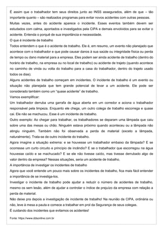 É assim que o trabalhador tem seus direitos junto ao INSS assegurados, além de que – tão
importante quanto – são realizados programas para evitar novos acidentes com outras pessoas.
Muitas vezes, antes do acidente aparece o incidente. Esses eventos também devem ser
estudados com calma, apontados e investigados pela CIPA e demais envolvidos para se evitar o
acidente. Entenda o porquê de sua importância e necessidade.
O que é incidente de trabalho
Todos entendem o que é o acidente de trabalho. Ele é, em resumo, um evento não planejado que
acontece com o trabalhador e que pode causar danos à sua saúde ou integridade física ou perda
de tempo ou dano material para a empresa. Eles podem ser ainda acidente de trabalho (dentro do
horário de trabalho, na empresa ou no local de trabalho) ou acidente de trajeto (quando acontece
no caminho de vinda ou volta do trabalho para a casa do trabalhador, dentro do trajeto usado
todos os dias).
Alguns acidentes de trabalho começam em incidentes. O incidente de trabalho é um evento ou
situação não planejada que tem grande potencial de levar a um acidente. Ele pode ser
considerado também como um “quase acidente” de trabalho.
Vamos exemplificar:
Um trabalhador derruba uma garrafa de água aberta em um corredor e aciona o trabalhador
responsável pela limpeza. Enquanto ele chega, um outro colega de trabalho escorrega e quase
cai. Ele não se machucou. Esse é um incidente de trabalho.
Outro exemplo: Ao chegar para trabalhar, os trabalhadores se deparam uma lâmpada que caiu
sobre uma das mesas ou chão. Ninguém estava próximo quando aconteceu ou a lâmpada não
atingiu ninguém. Também não foi observada a perda de material (exceto a lâmpada,
naturalmente). Trata-se de outro incidente do trabalho.
Agora imagine a situação extrema: e se houvesse um trabalhador embaixo da lâmpada? E se
ocorresse um curto circuito e princípio de incêndio? E se o trabalhador que escorregou na água
houvesse caído e se machucado? E se ele não tivesse caído, mas tivesse derrubado algo de
valor dentro da empresa? Nessas situações, seria um acidente de trabalho.
A importância de investigar os incidentes de trabalho
Agora que você entende um pouco mais sobre os incidentes de trabalho, fica mais fácil entender
a importância de se investiga-los.
Investigar o incidente de trabalho pode ajudar a reduzir o número de acidentes de trabalho,
mesmo os sem lesão, além de ajudar a controlar o índice de prejuízo da empresa com relação a
perda de material.
Não deixe pra depois a investigação de incidente de trabalho! Na reunião da CIPA, ordinária ou
não, leve à mesa a pauta e comece a trabalhar em prol da Segurança de seus colegas.
É cuidando dos incidentes que evitamos os acidentes!
Fonte: https://www.ddsonline.com.br
 