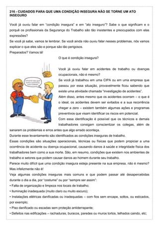 216 - CUIDADOS PARA QUE UMA CONDIÇÃO INSEGURA NÃO SE TORNE UM ATO
INSEGURO
Você já ouviu falar em “condição insegura” e em “ato inseguro”? Sabe o que significam e o
porquê os profissionais da Segurança do Trabalho são tão insistentes e preocupados com elas
expressões?
Se você já sabe, vamos te lembrar. Se você ainda não ouviu falar nesses problemas, nós vamos
explicar o que eles são e porque são tão perigosos.
Preparados? Vamos lá!
O que é condição insegura?
Você já ouviu falar em acidentes de trabalho ou doenças
ocupacionais, não é mesmo?
Se você já trabalhou em uma CIPA ou em uma empresa que
passou por essa situação, provavelmente ficou sabendo que
existe uma atividade chamada “investigação de acidentes”.
Além disso, antes mesmo que os acidentes ocorram – o que é
o ideal, os acidentes devem ser evitados e a sua recorrência
chegar a zero – existem também algumas ações e programas
preventivos que visam identificar os riscos em potencial.
Com essa identificação é possível que os técnicos e demais
trabalhadores consigam conscientizar os colegas, além de
sanarem os problemas e erros antes que algo errado aconteça.
Durante esse levantamento são identificados as condições inseguras de trabalho.
Essas condições são situações operacionais, técnicas ou físicas que podem propiciar a uma
ocorrência de acidente ou doença ocupacional, causando danos à saúde e integridade física dos
trabalhadores bem como a sua morte. São, em resumo, condições que existem nos ambientes de
trabalho e setores que podem causar danos ao homem durante seu trabalho.
Parece muito difícil que uma condição insegura esteja presente na sua empresa, não é mesmo?
Mas infelizmente não é!
Veja algumas condições inseguras mais comuns e que podem passar até desapercebidas
durante o dia a dia, por “costume” ou por “sempre ser assim”:
• Falta de organização e limpeza nos locais de trabalho;
• Iluminação inadequada (muito claro ou muito escuro);
• Instalações elétricas danificadas ou inadequadas – com fios sem encape, soltos, ou esticados,
por exemplo;
• Piso danificado ou escadas sem proteção antiderrapante;
• Defeitos nas edificações – rachaduras, buracos, paredes ou muros tortos, telhados caindo, etc;
 
