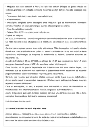 • Máquinas que não atendem à NR-12 ou que não tenham proteção às partes móveis ou
cortantes, prensas sem proteção ou mesmo máquinas que tem defeitos mas são colocadas para
operar;
• Ferramentas de trabalho com defeito e sem efetividade;
• Ruído muito alto;
• Passagens perigosas como passagens entre máquinas que se movimentam, corredores
estreitos, trabalhos em locais com rampas ou mais altos sem proteção lateral;
• Risco de explosão ou incêndio;
• Falta de EPI’s, EPC’s ou extintores de incêndio, etc.
O que é ato inseguro
Até 2009, o Ministério do Trabalho designava que os trabalhadores deviam evitar o “ato inseguro”.
Ele nada mais era do que situações onde o trabalhador se coloca em risco, conscientemente ou
não.
Os atos inseguros mais comuns eram a não utilização de EPI’s, brincadeiras no trabalho, direção
de veículos como empilhadeiras ou pallets ou mesmo caminhões ou carros sem autorização ou
capacitação, improvisação de máquinas ou ferramentas ou reparos, consertar máquinas em
movimento, etc.
A partir da Portaria nº 84, de 04/03/09, as alíneas da NR-01 que constavam no item 1.7 foram
revogadas. Isso significa que o MTE não reconhece mais o “ato inseguro”.
Essa decisão foi de grande importância aos trabalhadores em seus direitos legais, pois
demonstra que as autoridades não veem mais a possibilidade de um trabalhador se acidentar
propositalmente ou sob necessidade de resposta judicial pós-acidente.
Contudo, vale ressaltar que tais ações citadas continuam sendo ilegais e que os trabalhadores
devem, por lei, seguir o que constam nas demais NR’s bem como as Ordem de Serviço e demais
regras da empresa onde atuam.
Cabe ao empregador, ou seja, à empresa criar mecanismos e formas de conscientizar os
trabalhadores e lhes informar acerca dos riscos e perigos que a atividade oferece.
Assim, é importante que sejam tomados cuidados para que uma condição insegura não se torne
o princípio de um acidente de trabalho ou doença ocupacional.
Fonte: https://www.ddsonline.com.br
217 - BRINCADEIRAS DEMAIS ATRAPALHAM!
Além de gostoso, é necessário que as pessoas se deem bem no ambiente de trabalho.
A amistosidade e o companheirismo no dia a dia são muito importantes para os trabalhadores, os
gestores e até mesmo para o sucesso da própria empresa.
 