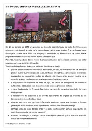 218 - INCÊNDIO EM BOATE NA CIDADE DE SANTA MARIA-RS
Em 27 de Janeiro de 2013 um princípio de incêndio ocorrido levou ao óbito de 233 pessoas
(números preliminares), a maior parte composta por jovens universitários. O acidente ocorreu na
madrugada durante uma festa que congregou estudantes da Universidade de Santa Maria,
pequena cidade localizada no interior do Rio Grande do Sul.
Para nós, mais importante do que repetir diversas informações apresentadas na mídia, vale tentar
aprender com essa lamentável tragédia.
Vejamos abaixo algumas lições que podemos tirar desse episódio:
 procure desenvolver uma consciência de incêndio, ou seja, quando entrar em um ambiente
procure avaliar eventuais rotas de saída, saídas de emergência, a presença de extintores e
sinalizações de segurança, botões de alarme, etc. Esses sinais podem mostrar se a
administração do local está preocupada com questões de segurança.
 a importância da existência de rotas de fuga, as saídas de emergência em dimensão
suficientes e adequadas para a quantidade de pessoas presentes no local
 o papel fundamental do Corpo de Bombeiros na inspeção e eventual interdição de locais
inapropriados
 a necessidade da existência e do devido treinamento da brigada de incêndio ou do
bombeiro civil, dependendo do caso
 atenção redrobada aos produtos inflamáveis tendo em mente que também a fumaça
gerada por esses materiais mata rapidamente, mesmo sem contato com fogo
 conheça a rota de saída do local onde você está, se ele qual for. Sempre se pergunte: em
caso de emergência, para onde eu corro?
 em caso de emergência, não procure recolher objetos pessoais pois a sua vida tem valor
infinito se comparado com eles
Fonte: https://www.ddsonline.com.br
 
