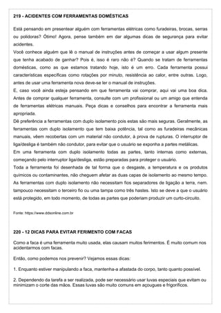 219 - ACIDENTES COM FERRAMENTAS DOMÉSTICAS
Está pensando em presentear alguém com ferramentas elétricas como furadeiras, brocas, serras
ou polidoras? Ótimo! Agora, pense também em dar algumas dicas de segurança para evitar
acidentes.
Você conhece alguém que lê o manual de instruções antes de começar a usar algum presente
que tenha acabado de ganhar? Pois é, isso é raro não é? Quando se tratam de ferramentas
domésticas, como as que estamos tratando hoje, isto é um erro. Cada ferramenta possui
características específicas como rotações por minuto, resistência ao calor, entre outras. Logo,
antes de usar uma ferramenta nova deve-se ler o manual de instruções.
E, caso você ainda esteja pensando em que ferramenta vai comprar, aqui vai uma boa dica.
Antes de comprar qualquer ferramenta, consulte com um profissional ou um amigo que entenda
de ferramentas elétricas manuais. Peça dicas e conselhos para encontrar a ferramenta mais
apropriada.
Dê preferência a ferramentas com duplo isolamento pois estas são mais seguras. Geralmente, as
ferramentas com duplo isolamento que tem baixa potência, tal como as furadeiras mecânicas
manuais, vêem recobertas com um material não condutor, à prova de rupturas. O interruptor de
liga/desliga é também não condutor, para evitar que o usuário se exponha a partes metálicas.
Em uma ferramenta com duplo isolamento todas as partes, tanto internas como externas,
começando pelo interruptor liga/desliga, estão preparadas para proteger o usuário.
Toda a ferramenta foi desenhada de tal forma que o desgaste, a temperatura e os produtos
químicos ou contaminantes, não cheguem afetar as duas capas de isolamento ao mesmo tempo.
As ferramentas com duplo isolamento não necessitam fios separadores de ligação a terra, nem.
tampouco necessitam o terceiro fio ou uma tampa como três hastes. Isto se deve a que o usuário
está protegido, em todo momento, de todas as partes que poderiam produzir um curto-circuito.
Fonte: https://www.ddsonline.com.br
220 - 12 DICAS PARA EVITAR FERIMENTO COM FACAS
Como a faca é uma ferramenta muito usada, elas causam muitos ferimentos. É muito comum nos
acidentarmos com facas.
Então, como podemos nos prevenir? Vejamos essas dicas:
1. Enquanto estiver manipulando a faca, mantenha-a afastada do corpo, tanto quanto possível.
2. Dependendo da tarefa a ser realizada, pode ser necessário usar luvas especiais que evitam ou
minimizam o corte das mãos. Essas luvas são muito comuns em açougues e frigoríficos.
 