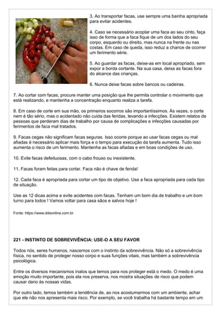 3. Ao transportar facas, use sempre uma bainha apropriada
para evitar acidentes.
4. Caso se necessário acoplar uma faca ao seu cinto, faça
isso de forma que a faca fique de um dos lados do seu
corpo, esquerdo ou direito, mas nunca na frente ou nas
costas. Em caso de queda, isso reduz a chance de ocorrer
um ferimento série.
5. Ao guardar as facas, deixe-as em local apropriado, sem
expor a borda cortante. Na sua casa, deixa as facas fora
do alcance das crianças.
6. Nunca deixe facas sobre bancos ou cadeiras.
7. Ao cortar com facas, procure manter uma posição que lhe permita controlar o movimento que
está realizando, e mantenha a concentração enquanto realiza a tarefa.
8. Em caso de corte em sua mão, os primeiros socorros são importantíssimos. Às vezes, o corte
nem é tão sério, mas o acidentado não cuida das feridas, levando a infecções. Existem relatos de
pessoas que perderam dias de trabalho por causa de complicações e infecções causadas por
ferimentos de faca mal tratados.
9. Facas cegas não significam facas seguras. Isso ocorre porque ao usar facas cegas ou mal
afiadas é necessário aplicar mais força e o tempo para execução da tarefa aumenta. Tudo isso
aumenta o risco de um ferimento. Mantenha as facas afiadas e em boas condições de uso.
10. Evite facas defeituosas, com o cabo frouxo ou inexistente.
11. Facas foram feitas para cortar. Faca não é chave de fenda!
12. Cada faca é apropriada para cortar um tipo de objetivo. Use a faca apropriada para cada tipo
de situação.
Use as 12 dicas acima e evite acidentes com facas. Tenham um bom dia de trabalho e um bom
turno para todos ! Vamos voltar para casa sãos e salvos hoje !
Fonte: https://www.ddsonline.com.br
221 - INSTINTO DE SOBREVIVÊNCIA: USE-O A SEU FAVOR
Todos nós, seres humanos, nascemos com o instinto da sobrevivência. Não só a sobrevivência
física, no sentido de proteger nosso corpo e suas funções vitais, mas também a sobrevivência
psicológica.
Entre os diversos mecanismos inatos que temos para nos proteger está o medo. O medo é uma
emoção muito importante, pois ela nos preserva, nos mostra situações de risco que podem
causar dano às nossas vidas.
Por outro lado, temos também a tendência de, ao nos acostumarmos com um ambiente, achar
que ele não nos apresenta mais risco. Por exemplo, se você trabalha há bastante tempo em um
 