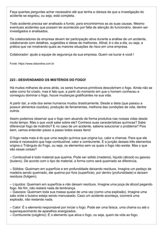 Faça quantas perguntas achar necessário até que tenha a clareza de que a investigação do
acidente se esgotou, ou seja, está completa.
Todo acidente precisa ser analisado a fundo, para encontrarmos as as suas causas. Mesmo
eventuais acidentes que possam ter acontecido por falta de atenção do funcionário, devem ser
investigados e analisados.
Os colaboradores da empresa devem ter participação ativa durante a análise de um acidente,
colaborando com detalhes, sugestões e ideias de melhorias. Afinal, é o dia a dia, ou seja, a
prática que vai mostrando quais as maiores situações de risco em uma empresa.
Colaborador: ajude a equipe de segurança da sua empresa. Quem vai lucrar é você !
Fonte: https://www.ddsonline.com.br
223 - DESVENDANDO OS MISTÉRIOS DO FOGO!
Há muitos milhares de anos atrás, os seres humanos primitivos descobriram o fogo. Ainda não se
sabe como foi criado, mas é fato que, a partir do momento em que o homem conheceu e
conseguiu dominar o fogo, houve mudanças gratificantes na sua vida.
A partir daí, a vida dos seres humanos mudou drasticamente. Desde a dieta (que passou a
possuir alimentos cozidos), produção de ferramentas, melhoria das condições de vida, dentre
outros.
Assim podemos observar que o fogo vem atuando de forma produtiva nas nossas vidas desde
muito tempo. Mas o que você sabe sobre ele? Conhece suas características químicas? Sabe
diferenciar fogo de incêndio? E no caso de um acidente, saberia solucionar o problema? Pois
bem, vamos entender passo a passo todos esses itens!
O fogo nada mais é do que uma reação química que origina luz, calor e chamas. Para que ele
exista é necessário que haja combustível, calor e comburente. E a junção desses três elementos
origina o Triângulo do Fogo, ou seja, os elementos sem os quais o fogo não existe. Mas o que
são essas coisas?
– Combustível é todo material que queima. Pode ser sólido (madeira), líquido (álcool) ou gasoso
(butano). De acordo com o tipo de material, a forma como será queimado se diferencia.
– Sólidos: Queimam em superfície e em profundidade deixando resíduos. Imagine um pedaço de
madeira sendo queimado, ele queima por fora (superfície), por dentro (profundidade) e deixam
resíduos (fuligem).
– Líquidos: Queimam em superfície e não deixam resíduos. Imagine uma poça de álcool pegando
fogo. No fim, não restará nada de lembrança.
– Gasosos: Queimam toda sua massa quase de uma vez (como uma explosão). Imagine uma
sala onde o butano esteja sendo manuseado. Caso um acidente aconteça, ocorrerá uma
explosão, não restando nada.
– Calor: É o elemento responsável por iniciar o fogo. Pode ser uma faísca, uma chama ou até o
superaquecimento de aparelhos energizados.
– Comburente (oxigênio): É o elemento que ativa o fogo, ou seja, quem da vida ao fogo.
 