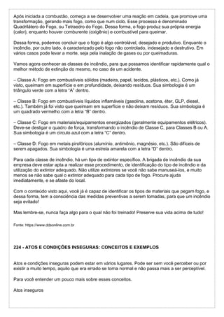 Após iniciada a combustão, começa a se desenvolver uma reação em cadeia, que promove uma
transformação, gerando mais fogo, como que num ciclo. Esse processo é denominado
Quadrilátero do Fogo, ou Tetraedro do Fogo. Dessa forma, o fogo produz sua própria energia
(calor), enquanto houver comburente (oxigênio) e combustível para queimar.
Dessa forma, podemos concluir que o fogo é algo controlável, desejado e produtivo. Enquanto o
incêndio, por outro lado, é caracterizado pelo fogo não controlado, indesejado e destrutivo. Em
vários casos pode levar a morte, seja pela inalação de gases ou por queimaduras.
Vamos agora conhecer as classes de incêndio, para que possamos identificar rapidamente qual o
melhor método de extinção do mesmo, no caso de um acidente.
– Classe A: Fogo em combustíveis sólidos (madeira, papel, tecidos, plásticos, etc.). Como já
visto, queimam em superfície e em profundidade, deixando resíduos. Sua simbologia é um
triângulo verde com a letra “A” dentro.
– Classe B: Fogo em combustíveis líquidos inflamáveis (gasolina, acetona, éter, GLP, diesel,
etc.). Também já foi visto que queimam em superfície e não deixam resíduos. Sua simbologia é
um quadrado vermelho com a letra “B” dentro.
– Classe C: Fogo em materiais/equipamentos energizados (geralmente equipamentos elétricos).
Deve-se desligar o quadro de força, transformando o incêndio de Classe C, para Classes B ou A.
Sua simbologia é um círculo azul com a letra “C” dentro.
– Classe D: Fogo em metais pirofóricos (alumínio, antimônio, magnésio, etc.). São difíceis de
serem apagados. Sua simbologia é uma estrela amarela com a letra “D” dentro.
Para cada classe de incêndio, há um tipo de extintor específico. A brigada de incêndio da sua
empresa deve estar apta a realizar esse procedimento, de identificação do tipo de incêndio e da
utilização do extintor adequado. Não utilize extintores se você não sabe manuseá-los, e muito
menos se não sabe qual o extintor adequado para cada tipo de fogo. Procure ajuda
imediatamente, e se afaste do local.
Com o conteúdo visto aqui, você já é capaz de identificar os tipos de materiais que pegam fogo, e
dessa forma, tem a consciência das medidas preventivas a serem tomadas, para que um incêndio
seja evitado!
Mas lembre-se, nunca faça algo para o qual não foi treinado! Preserve sua vida acima de tudo!
Fonte: https://www.ddsonline.com.br
224 - ATOS E CONDIÇÕES INSEGURAS: CONCEITOS E EXEMPLOS
Atos e condições inseguras podem estar em vários lugares. Pode ser sem você perceber ou por
existir a muito tempo, aquilo que era errado se torna normal e não passa mais a ser perceptível.
Para você entender um pouco mais sobre esses conceitos.
Atos inseguros
 