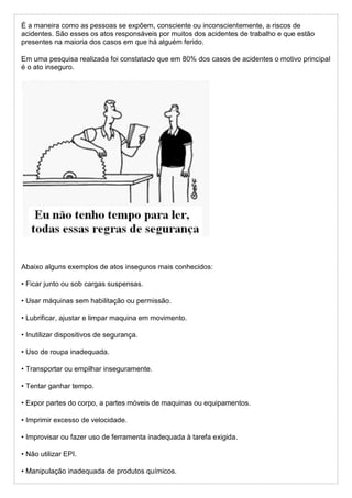 É a maneira como as pessoas se expõem, consciente ou inconscientemente, a riscos de
acidentes. São esses os atos responsáveis por muitos dos acidentes de trabalho e que estão
presentes na maioria dos casos em que há alguém ferido.
Em uma pesquisa realizada foi constatado que em 80% dos casos de acidentes o motivo principal
é o ato inseguro.
Abaixo alguns exemplos de atos inseguros mais conhecidos:
• Ficar junto ou sob cargas suspensas.
• Usar máquinas sem habilitação ou permissão.
• Lubrificar, ajustar e limpar maquina em movimento.
• Inutilizar dispositivos de segurança.
• Uso de roupa inadequada.
• Transportar ou empilhar inseguramente.
• Tentar ganhar tempo.
• Expor partes do corpo, a partes móveis de maquinas ou equipamentos.
• Imprimir excesso de velocidade.
• Improvisar ou fazer uso de ferramenta inadequada à tarefa exigida.
• Não utilizar EPI.
• Manipulação inadequada de produtos químicos.
 