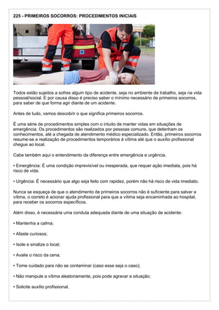 225 - PRIMEIROS SOCORROS: PROCEDIMENTOS INICIAIS
Todos estão sujeitos a sofres algum tipo de acidente, seja no ambiente de trabalho, seja na vida
pessoal/social. E por causa disso é preciso saber o mínimo necessário de primeiros socorros,
para saber de que forma agir diante de um acidente.
Antes de tudo, vamos descobrir o que significa primeiros socorros.
É uma série de procedimentos simples com o intuito de manter vidas em situações de
emergência. Os procedimentos são realizados por pessoas comuns, que detenham os
conhecimentos, até a chegada de atendimento médico especializado. Então, primeiros socorros
resume-se a realização de procedimentos temporários à vítima até que o auxílio profissional
chegue ao local.
Cabe também aqui o entendimento da diferença entre emergência e urgência.
• Emergência: É uma condição imprevisível ou inesperada, que requer ação imediata, pois há
risco de vida.
• Urgência: É necessário que algo seja feito com rapidez, porém não há risco de vida imediato.
Nunca se esqueça de que o atendimento de primeiros socorros não é suficiente para salvar a
vítima, o correto é acionar ajuda profissional para que a vítima seja encaminhada ao hospital,
para receber os socorros específicos.
Além disso, é necessária uma conduta adequada diante de uma situação de acidente:
• Mantenha a calma;
• Afaste curiosos;
• Isole e sinalize o local;
• Avalie o risco da cena;
• Tome cuidado para não se contaminar (caso esse seja o caso);
• Não manipule a vítima aleatoriamente, pois pode agravar a situação;
• Solicite auxílio profissional.
 