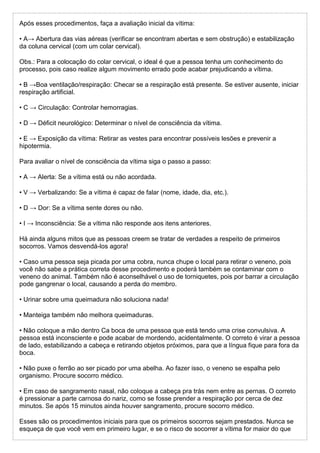Após esses procedimentos, faça a avaliação inicial da vítima:
• A→ Abertura das vias aéreas (verificar se encontram abertas e sem obstrução) e estabilização
da coluna cervical (com um colar cervical).
Obs.: Para a colocação do colar cervical, o ideal é que a pessoa tenha um conhecimento do
processo, pois caso realize algum movimento errado pode acabar prejudicando a vítima.
• B →Boa ventilação/respiração: Checar se a respiração está presente. Se estiver ausente, iniciar
respiração artificial.
• C → Circulação: Controlar hemorragias.
• D → Déficit neurológico: Determinar o nível de consciência da vítima.
• E → Exposição da vítima: Retirar as vestes para encontrar possíveis lesões e prevenir a
hipotermia.
Para avaliar o nível de consciência da vítima siga o passo a passo:
• A → Alerta: Se a vítima está ou não acordada.
• V → Verbalizando: Se a vítima é capaz de falar (nome, idade, dia, etc.).
• D → Dor: Se a vítima sente dores ou não.
• I → Inconsciência: Se a vítima não responde aos itens anteriores.
Há ainda alguns mitos que as pessoas creem se tratar de verdades a respeito de primeiros
socorros. Vamos desvendá-los agora!
• Caso uma pessoa seja picada por uma cobra, nunca chupe o local para retirar o veneno, pois
você não sabe a prática correta desse procedimento e poderá também se contaminar com o
veneno do animal. Também não é aconselhável o uso de torniquetes, pois por barrar a circulação
pode gangrenar o local, causando a perda do membro.
• Urinar sobre uma queimadura não soluciona nada!
• Manteiga também não melhora queimaduras.
• Não coloque a mão dentro Ca boca de uma pessoa que está tendo uma crise convulsiva. A
pessoa está inconsciente e pode acabar de mordendo, acidentalmente. O correto é virar a pessoa
de lado, estabilizando a cabeça e retirando objetos próximos, para que a língua fique para fora da
boca.
• Não puxe o ferrão ao ser picado por uma abelha. Ao fazer isso, o veneno se espalha pelo
organismo. Procure socorro médico.
• Em caso de sangramento nasal, não coloque a cabeça pra trás nem entre as pernas. O correto
é pressionar a parte carnosa do nariz, como se fosse prender a respiração por cerca de dez
minutos. Se após 15 minutos ainda houver sangramento, procure socorro médico.
Esses são os procedimentos iniciais para que os primeiros socorros sejam prestados. Nunca se
esqueça de que você vem em primeiro lugar, e se o risco de socorrer a vítima for maior do que
 