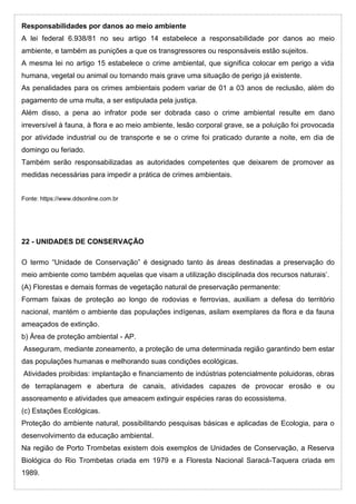 Responsabilidades por danos ao meio ambiente
A lei federal 6.938/81 no seu artigo 14 estabelece a responsabilidade por danos ao meio
ambiente, e também as punições a que os transgressores ou responsáveis estão sujeitos.
A mesma lei no artigo 15 estabelece o crime ambiental, que significa colocar em perigo a vida
humana, vegetal ou animal ou tornando mais grave uma situação de perigo já existente.
As penalidades para os crimes ambientais podem variar de 01 a 03 anos de reclusão, além do
pagamento de uma multa, a ser estipulada pela justiça.
Além disso, a pena ao infrator pode ser dobrada caso o crime ambiental resulte em dano
irreversível à fauna, à flora e ao meio ambiente, lesão corporal grave, se a poluição foi provocada
por atividade industrial ou de transporte e se o crime foi praticado durante a noite, em dia de
domingo ou feriado.
Também serão responsabilizadas as autoridades competentes que deixarem de promover as
medidas necessárias para impedir a prática de crimes ambientais.
Fonte: https://www.ddsonline.com.br
22 - UNIDADES DE CONSERVAÇÃO
O termo “Unidade de Conservação” é designado tanto às áreas destinadas a preservação do
meio ambiente como também aquelas que visam a utilização disciplinada dos recursos naturais’.
(A) Florestas e demais formas de vegetação natural de preservação permanente:
Formam faixas de proteção ao longo de rodovias e ferrovias, auxiliam a defesa do território
nacional, mantém o ambiente das populações indígenas, asilam exemplares da flora e da fauna
ameaçados de extinção.
b) Área de proteção ambiental - AP.
Asseguram, mediante zoneamento, a proteção de uma determinada região garantindo bem estar
das populações humanas e melhorando suas condições ecológicas.
Atividades proibidas: implantação e financiamento de indústrias potencialmente poluidoras, obras
de terraplanagem e abertura de canais, atividades capazes de provocar erosão e ou
assoreamento e atividades que ameacem extinguir espécies raras do ecossistema.
(c) Estações Ecológicas.
Proteção do ambiente natural, possibilitando pesquisas básicas e aplicadas de Ecologia, para o
desenvolvimento da educação ambiental.
Na região de Porto Trombetas existem dois exemplos de Unidades de Conservação, a Reserva
Biológica do Rio Trombetas criada em 1979 e a Floresta Nacional Saracá-Taquera criada em
1989.
 
