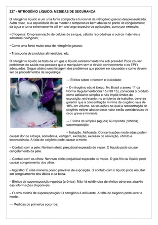 227 - NITROGÊNIO LÍQUIDO: MEDIDAS DE SEGURANÇA
O nitrogênio líquido é um uma fonte compacta e funcional de nitrogênio gasoso despressurizado.
Além disso, sua capacidade de se manter a temperatura bem abaixo do ponto de congelamento
da água o torna extremamente útil em um largo espectro de aplicações, como por exemplo:
• Criogenia: Criopreservação de células de sangue, células reprodutivas e outros materiais e
amostras biológicas;
• Como uma fonte muito seca de nitrogênio gasoso;
• Transporte de produtos alimentícios, etc.
O nitrogênio líquido se trata de um gás e líquido extremamente frio sob pressão! Pode causar
problemas de saúde nas pessoas que o manipulam sem o devido conhecimento e os EPI’s
adequados. Segue abaixo uma listagem dos problemas que podem ser causados e como devem
ser os procedimentos de segurança:
→ Efeitos sobre o homem e toxicidade:
– O nitrogênio não é tóxico. No Brasil o anexo 11 da
Norma Regulamentadora 15 (NR 15), considera o produto
como asfixiante simples e não impõe limites de
exposição, entretanto, no ambiente de trabalho, deve-se
garantir que a concentração mínima de oxigênio seja de
18% em volume. As situações na qual a concentração de
oxigênio estiver abaixo deste valor serão consideradas de
risco grave e iminente.
→ Efeitos de simples (aguda) ou repetida (crônica)
superexposição:
– Inalação: Asfixiante. Concentrações moderadas podem
causar dor de cabeça, sonolência, vertigem, excitação, excesso de salivação, vômito e
inconsciência. A falta de oxigênio pode causar a morte.
– Contato com a pele: Nenhum efeito prejudicial esperado do vapor. O líquido pode causar
congelamento da pele.
– Contato com os olhos: Nenhum efeito prejudicial esperado do vapor. O gás frio ou líquido pode
causar congelamento dos olhos.
– Ingestão: É uma maneira pouco provável de exposição. O contato com o líquido pode resultar
em congelamento dos lábios e da boca.
– Efeitos da superexposição repetida (crônica): Não há evidências de efeitos adversos através
das informações disponíveis.
– Outros efeitos da superexposição: O nitrogênio é asfixiante. A falta de oxigênio pode levar a
morte.
→ Medidas de primeiros socorros:
 