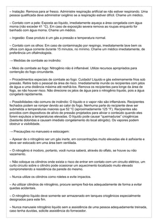 – Inalação: Remova para ar fresco. Administre respiração artificial se não estiver respirando. Uma
pessoa qualificada deve administrar oxigênio se a respiração estiver difícil. Chame um médico.
– Contato com a pele: Exposta ao líquido, imediatamente aqueça a área congelada com água
morna (não exceder 41 °C). Em caso de exposição severa remova as roupas enquanto for
banhado com água morna. Chame um médico.
– Ingestão: Esse produto é um gás a pressão e temperatura normal.
– Contato com os olhos: Em caso de contaminação por respingo, imediatamente lave bem os
olhos com água corrente durante 15 minutos, no mínimo. Chame um médico imediatamente, de
preferência um oftalmologista.
→ Medidas de combate ao incêndio:
– Meio de combate ao fogo: Nitrogênio não é inflamável. Utilize recursos apropriados para
contenção do fogo circundante.
– Procedimentos especiais de combate ao fogo: Cuidado! Líquido e gás extremamente frios sob
pressão. Retire todo o pessoal da área de risco. Imediatamente inunde os recipientes com jatos
de água a uma distância máxima até resfriá-los. Remova os recipientes para longe da área de
fogo, se não houver risco. Não direcione os jatos de água para o nitrogênio líquido, pois a água
congelará rapidamente.
– Possibilidades não comuns de incêndio: O líquido e o vapor não são inflamáveis. Recipientes
fechados podem se romper devido ao calor do fogo. Nenhuma parte do recipiente deve ser
submetida a temperaturas maiores que 52 °C (aproximadamente 125 °F). Recipientes são
providos com dispositivos de alívio de pressão projetados para aliviar o conteúdo quando eles
forem expulsos a temperaturas elevadas. O líquido pode causar “queimaduras” criogênicas
(bastante doloridas e causam imediato congelamento do local atingido). Os vapores podem
obstruir a visibilidade.
→ Precauções no manuseio e estocagem:
– Apesar de o nitrogênio ser um gás inerte, em concentrações muito elevadas ele é asfixiante e
deve ser estocado em uma área bem ventilada.
– O nitrogênio é inodoro, portanto, você nunca saberá, através do olfato, se houve ou não
vazamento.
– Não coloque os cilindros onde exista o risco de entrar em contato com um circuito elétrico, um
curto circuito sobre o cilindro pode ocasionar um aquecimento localizado muito elevado
comprometendo a resistência da parede do mesmo.
– Nunca utilize os cilindros como roletes e evite impactos.
– Ao utilizar cilindros de nitrogênio, procure sempre fixá-los adequadamente de forma a evitar
quedas acidentais.
– O nitrogênio líquido deve somente ser armazenado em tanques criogênicos especialmente
designados para este fim.
– Nunca manuseie nitrogênio liquido sem a assistência de uma pessoa adequadamente treinada,
caso tenha duvidas, solicite assistência do fornecedor.
 