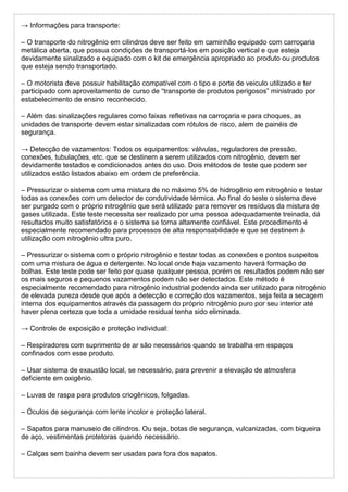 → Informações para transporte:
– O transporte do nitrogênio em cilindros deve ser feito em caminhão equipado com carroçaria
metálica aberta, que possua condições de transportá-los em posição vertical e que esteja
devidamente sinalizado e equipado com o kit de emergência apropriado ao produto ou produtos
que esteja sendo transportado.
– O motorista deve possuir habilitação compatível com o tipo e porte de veiculo utilizado e ter
participado com aproveitamento de curso de “transporte de produtos perigosos” ministrado por
estabelecimento de ensino reconhecido.
– Além das sinalizações regulares como faixas refletivas na carroçaria e para choques, as
unidades de transporte devem estar sinalizadas com rótulos de risco, alem de painéis de
segurança.
→ Detecção de vazamentos: Todos os equipamentos: válvulas, reguladores de pressão,
conexões, tubulações, etc. que se destinem a serem utilizados com nitrogênio, devem ser
devidamente testados e condicionados antes do uso. Dois métodos de teste que podem ser
utilizados estão listados abaixo em ordem de preferência.
– Pressurizar o sistema com uma mistura de no máximo 5% de hidrogênio em nitrogênio e testar
todas as conexões com um detector de condutividade térmica. Ao final do teste o sistema deve
ser purgado com o próprio nitrogênio que será utilizado para remover os resíduos da mistura de
gases utilizada. Este teste necessita ser realizado por uma pessoa adequadamente treinada, dá
resultados muito satisfatórios e o sistema se torna altamente confiável. Este procedimento é
especialmente recomendado para processos de alta responsabilidade e que se destinem à
utilização com nitrogênio ultra puro.
– Pressurizar o sistema com o próprio nitrogênio e testar todas as conexões e pontos suspeitos
com uma mistura de água e detergente. No local onde haja vazamento haverá formação de
bolhas. Este teste pode ser feito por quase qualquer pessoa, porém os resultados podem não ser
os mais seguros e pequenos vazamentos podem não ser detectados. Este método é
especialmente recomendado para nitrogênio industrial podendo ainda ser utilizado para nitrogênio
de elevada pureza desde que após a detecção e correção dos vazamentos, seja feita a secagem
interna dos equipamentos através da passagem do próprio nitrogênio puro por seu interior até
haver plena certeza que toda a umidade residual tenha sido eliminada.
→ Controle de exposição e proteção individual:
– Respiradores com suprimento de ar são necessários quando se trabalha em espaços
confinados com esse produto.
– Usar sistema de exaustão local, se necessário, para prevenir a elevação de atmosfera
deficiente em oxigênio.
– Luvas de raspa para produtos criogênicos, folgadas.
– Óculos de segurança com lente incolor e proteção lateral.
– Sapatos para manuseio de cilindros. Ou seja, botas de segurança, vulcanizadas, com biqueira
de aço, vestimentas protetoras quando necessário.
– Calças sem bainha devem ser usadas para fora dos sapatos.
 