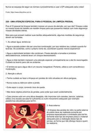 Nunca se esqueça de seguir as normas e procedimentos e usar o EPI adequado salva vidas!
Fonte: https://www.ddsonline.com.br
228 - UMA ATENÇÃO ESPECIAL PARA O PESSOAL DA LIMPEZA PREDIAL
Pois é! O pessoal da limpeza também merece um pouco de atenção, por que não? Graças a eles
os nossos locais de trabalho se mantêm limpos para que possamos realizar com mais segurança
nossas atividades diárias.
Mas para que possam realizar suas tarefas adequadamente, algumas medidas de segurança
devem ser tomadas.
1. Ao utilizar água, lembre-se:
• Água e escada podem não ser uma boa combinação, por isso redobre seu cuidado quando for
lavá-las. Os acidentes, como o próprio nome diz, acontecem quando menos esperamos!
• Água e eletricidade também não combinam. Preste atenção a tomadas e produtos
eletro/eletrônicos, evitando levar um choque desnecessário.
• Água e chão também merecem uma atenção especial, principalmente se o cão for escorregadio.
Cuidado ao lavá-lo para não se acidentar.
• E lembre-se que a água não é um recurso inesgotável. Portanto, utilize-a com consciência e
moderação.
2. Atenção a altura:
• Tenha cuidado ao fazer a limpeza em janelas de vidro situadas em altura perigosa.
• Nunca suba ou debruce sobre a janela.
• Evite expor o corpo, correndo risco de queda.
• Não deixe objetos próximos às janelas, para evitar que caiam acidentalmente.
• Caso precise subir em uma altura desejada, não improvise com caixotes, bancos, cadeiras.
Utilize uma escada (se esta for suficiente) ou outro mecanismo adequado (por exemplo:
plataformas elevatórias) para tal fim.
3. Área externa:
• A limpeza das janelas de vidro na parte externa
do prédio deve ser realizada somente por
empresa especializada e contratada para tal fim.
Somente esse tipo de empresa possui o material
adequado para a realização desse tipo de
serviço, se forma que não ofereça riscos a quem
for realizá-lo.
 