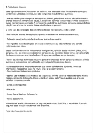 4. Produtos de limpeza:
Esse tópico merece um pouco mais de atenção, pois a limpeza não é feita somente com água,
também são utilizados produtos, que são compostos de substâncias químicas.
Deve-se atentar para o tempo de exposição ao produto, pois quanto maior a exposição maior a
chance de causar problemas de saúde. A toxicidade, algumas substâncias são mais tóxicas que
outras na mesma concentração. A forma como a substância química se apresenta possuindo total
relação com a forma de entrada dessa substância no organismo.
E como vias de penetração das substâncias tóxicas no organismo, pode-se citar:
• Por inalação: através da respiração, quando se está em um ambiente contaminado;
• Pela pele: penetrando mais facilmente por ferimentos expostos;
• Por ingestão: fazendo refeições em locais contaminados ou não mantendo uma correta
higienização das mãos.
Essas substâncias causam vários efeitos no organismo, que vão desde irritações (olhos, nariz,
garganta, etc.) até intoxicações (podendo ser agudas ou crônicas). Dessa forma, para prevenção
de riscos como esses aos trabalhadores há algumas medidas a serem tomadas:
• Todos os produtos de limpeza utilizados pelos trabalhadores devem ser adequados aos termos
químicos e toxicológicos, com utilização aprovada pelo Ministério da Saúde.
• Vale ressaltar que é importante também que se use corretamente o produto. Todas as
informações necessárias estão no rótulo, então o leia corretamente.
• Não reutilize embalagens de produtos.
Fazendo uso de todas essas medidas de segurança, previne-se que o trabalhador corra muitos
riscos no ambiente de trabalho. Deve-se também utilizar os EPI’s adequados para o tipo de
trabalho, como por exemplo:
• Botas antiderrapantes;
• Macacão;
• Luvas descartáveis ou de borracha;
• Touca descartável.
Mantendo-se a união das medidas de segurança com o uso dos EPI’s, o trabalhador fica mais
seguro e pode realizar suas tarefas com eficiência.
Fonte: https://www.ddsonline.com.br
 