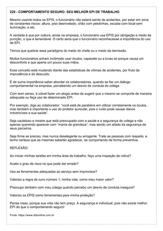 229 - COMPORTAMENTO SEGURO: SEU MELHOR EPI DE TRABALHO
Mesmo usando todos os EPIS, o funcionário não estará isento de acidentes, por estar em zona
de constantes riscos: altura, piso desnivelado, chão com pelotinhas, escada com local sem
iluminação, e etc.
A verdade é que por cultura, ainda na empresa, o funcionário usa EPIS por obrigação e medo da
punição, o que é lamentável. O certo seria que o funcionário reconhecesse a importância do uso
de EPI.
Temos que quebrar esse paradigma do medo do chefe ou o medo da demissão.
Muitos funcionários acham incômodo usar óculos, capacete ou a luvas só porque causa um
desconforto e que aperta um pouco suas mãos.
Esse conceito está mudando diante das estatísticas de vítimas de acidentes, por fruto da
imprudência e do descuido.
É de suma importância saber abordar os colaboradores, quando se faz um diálogo
comportamental na empresa, percebendo um desvio de conduta do colega.
Com bom senso, é viável fazer um elogio antes de sugerir que o mesmo se comporte de maneira
adequada ou faça uso de determinado EPI.
Por exemplo, diga ao colaborador: “você está de parabéns em utilizar corretamente os óculos,
mas também é importante o uso do protetor auricular, pois o ruído pode causar danos
irreversíveis a sua saúde”.
Seja cauteloso e mostre que está preocupado com a saúde e a segurança do colega e não
apenas querendo aparecer com “mania de grandeza”, mas sendo um aliado da segurança de
seus parceiros.
Seja firme se preciso, mas nunca deselegante ou arrogante. Trate as pessoas com respeito, e
tenho certeza que as mesmas saberão agradecer, se comportando de forma preventiva.
REFLEXÃO:
Ao iniciar minhas tarefas em minha área de trabalho, faço uma inspeção de rotina?
Avalio o grau de risco no que pode dar errado?
Uso as ferramentas adequadas ao serviço sem improvisos?
Valorizo a regra de ouro número 1: minha vida, como meu maior valor?
Preocupo também com meu colega quando percebo um desvio de conduta insegura?
Valorizo os EPIS como ferramentas para minha proteção?
Pense nisso, porque sua vida não tem preço. A segurança é individual, pois não existe melhor
EPI do que o comportamento seguro!
Fonte: https://www.ddsonline.com.br
 