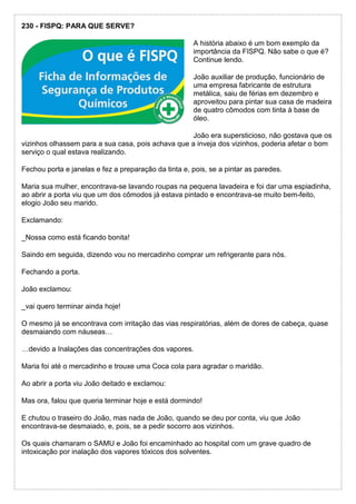 230 - FISPQ: PARA QUE SERVE?
A história abaixo é um bom exemplo da
importância da FISPQ. Não sabe o que é?
Continue lendo.
João auxiliar de produção, funcionário de
uma empresa fabricante de estrutura
metálica, saiu de férias em dezembro e
aproveitou para pintar sua casa de madeira
de quatro cômodos com tinta à base de
óleo.
João era supersticioso, não gostava que os
vizinhos olhassem para a sua casa, pois achava que a inveja dos vizinhos, poderia afetar o bom
serviço o qual estava realizando.
Fechou porta e janelas e fez a preparação da tinta e, pois, se a pintar as paredes.
Maria sua mulher, encontrava-se lavando roupas na pequena lavadeira e foi dar uma espiadinha,
ao abrir a porta viu que um dos cômodos já estava pintado e encontrava-se muito bem-feito,
elogio João seu marido.
Exclamando:
_Nossa como está ficando bonita!
Saindo em seguida, dizendo vou no mercadinho comprar um refrigerante para nós.
Fechando a porta.
João exclamou:
_vai quero terminar ainda hoje!
O mesmo já se encontrava com irritação das vias respiratórias, além de dores de cabeça, quase
desmaiando com náuseas…
…devido a Inalações das concentrações dos vapores.
Maria foi até o mercadinho e trouxe uma Coca cola para agradar o maridão.
Ao abrir a porta viu João deitado e exclamou:
Mas ora, falou que queria terminar hoje e está dormindo!
E chutou o traseiro do João, mas nada de João, quando se deu por conta, viu que João
encontrava-se desmaiado, e, pois, se a pedir socorro aos vizinhos.
Os quais chamaram o SAMU e João foi encaminhado ao hospital com um grave quadro de
intoxicação por inalação dos vapores tóxicos dos solventes.
 