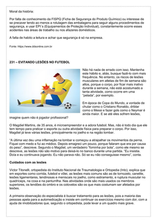Moral da história:
Por falta de conhecimento da FISPQ (Ficha de Segurança do Produto Químico) ou interesse de
se precaver lendo ao menos a rotulagem das embalagens para seguir alguns procedimentos de
segurança, e usar EPI´s (Equipamentos de Proteção Individual), constantemente ocorre esses
acidentes nas áreas de trabalho ou nos afazeres domésticos.
A falta de habito a leitura e achar que segurança é só na empresa.
Fonte: https://www.ddsonline.com.br
231 – EVITANDO LESÕES NO FUTEBOL
Não há nada de errado com isso. Mantenha
este hábito e, aliás, busque fazê-lo com mais
frequência. No entanto, os riscos de lesões
musculares em atletas de fim de semana são
altos, porque o corpo, por ficar mais inativo
durante a semana, não está acostumado a
tanta atividade, como ocorre em uma
“pelada”, por exemplo.
Em época de Copa do Mundo, a vontade de
chutar como o Cristiano Ronaldo, driblar
como o Messi e fazer gols como o Neymar é
ainda maior. E se até eles sofrem lesões,
imagine quem não é jogador profissional?
O Magdiel Martins, de 35 anos, é microempreendor e a adora futebol. Mas, não é todo dia que ele
tem tempo para praticar o esporte ou outra atividade física para preparar o corpo. Por isso,
Magdiel já teve várias lesões, principalmente no joelho e na região lombar.
“A última vez deu uma inflamação na lombar e começou a atrapalhar os movimentos da perna.
Fiquei com medo e fui ao médico. Depois emagreci um pouco, porque falaram que era por causa
do peso”, descreve. Segundo o Magdiel, um verdadeiro “fominha por bola”, como ele mesmo se
descreve, as lesões não são motivo para deixá-lo no banco durante uma partida. “Eu insistia.
Doía e eu continuava jogando. Eu não parava não. Só se eu não conseguisse mesmo”, conta.
Cuidados com as lesões
Victor Titonelli, ortopedista do Instituto Nacional de Traumatologia e Ortopedia (Into), explica que
em esportes como corrida, futebol e vôlei, as lesões mais comuns são as de tornozelo, canelite,
lesões ligamentares, tendinosas e meniscais no joelho, como estiramento, e ruptura muscular no
quadríceps, na coxa e na panturrilha. Nas atividades onde são mais usados os membros
superiores, os tendões do ombro e os cotovelos são os que mais costumam ser afetados por
lesões.
A primeira observação do especialista é buscar tratamento para as lesões, pois a maioria das
pessoas apela para a automedicação e insiste em continuar os exercícios mesmo com dor, com a
ajuda de imobilizadores que, segundo o ortopedista, pode levar a um quadro mais grave.
 
