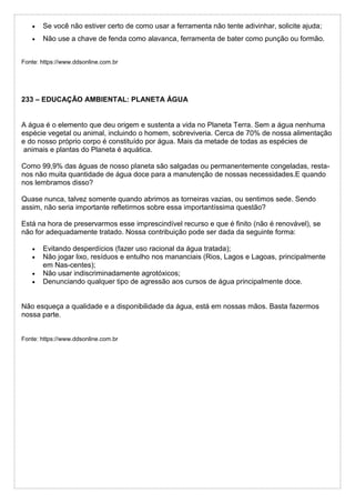 Se você não estiver certo de como usar a ferramenta não tente adivinhar, solicite ajuda;
 Não use a chave de fenda como alavanca, ferramenta de bater como punção ou formão.
Fonte: https://www.ddsonline.com.br
233 – EDUCAÇÃO AMBIENTAL: PLANETA ÁGUA
A água é o elemento que deu origem e sustenta a vida no Planeta Terra. Sem a água nenhuma
espécie vegetal ou animal, incluindo o homem, sobreviveria. Cerca de 70% de nossa alimentação
e do nosso próprio corpo é constituído por água. Mais da metade de todas as espécies de
animais e plantas do Planeta é aquática.
Como 99,9% das águas de nosso planeta são salgadas ou permanentemente congeladas, resta-
nos não muita quantidade de água doce para a manutenção de nossas necessidades.E quando
nos lembramos disso?
Quase nunca, talvez somente quando abrimos as torneiras vazias, ou sentimos sede. Sendo
assim, não seria importante refletirmos sobre essa importantíssima questão?
Está na hora de preservarmos esse imprescindível recurso e que é finito (não é renovável), se
não for adequadamente tratado. Nossa contribuição pode ser dada da seguinte forma:
 Evitando desperdícios (fazer uso racional da água tratada);
 Não jogar lixo, resíduos e entulho nos mananciais (Rios, Lagos e Lagoas, principalmente
em Nas-centes);
 Não usar indiscriminadamente agrotóxicos;
 Denunciando qualquer tipo de agressão aos cursos de água principalmente doce.
Não esqueça a qualidade e a disponibilidade da água, está em nossas mãos. Basta fazermos
nossa parte.
Fonte: https://www.ddsonline.com.br
 