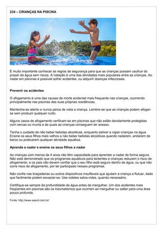 234 – CRIANÇAS NA PISCINA
É muito importante conhecer as regras de segurança para que as crianças possam usufruir do
prazer da água sem riscos. A natação é uma das atividades mais populares entre as crianças. Ao
nadar em piscinas é possível sofrer acidentes, ou adquirir doenças infecciosas.
Prevenir os acidentes
O afogamento é uma das causas de morte acidental mais frequente nas crianças, ocorrendo
principalmente nas piscinas das suas próprias residências.
Mantenha-se atento e nunca perca de vista a criança. Lembre-se que as crianças podem afogar-
se sem produzir qualquer ruído.
Alguns casos de afogamento verificam-se em piscinas que não estão devidamente protegidas
com cercas ou muros e às quais as crianças conseguem ter acesso.
Tenha o cuidado de não beber bebidas alcoólicas, enquanto estiver a vigiar crianças na água.
Ensine os seus filhos mais velhos a não beber bebidas alcoólicas quando nadarem, andarem de
barco ou praticarem qualquer atividade aquática.
Aprenda a nadar e ensine os seus filhos a nadar
As crianças com menos de 4 anos não têm capacidade para aprender a nadar de forma segura.
Não está demonstrado que os programas aquáticos para lactentes e crianças reduzam o risco de
afogamento, e os pais não devem confiar que o seu filho está seguro dentro de água, ou que não
corre risco de afogamento, por ter participado nesses programas.
Não confie nas braçadeiras ou outros dispositivos insufláveis que ajudam a criança a flutuar, dado
que facilmente podem esvaziar-se. Use coletes salva-vidas, quando necessário.
Certifique-se sempre da profundidade da água antes de mergulhar. Um dos acidentes mais
freqüentes em piscinas são os traumatismos que ocorrem ao mergulhar ou saltar para uma área
pouco profunda.
Fonte: http://www.sesmt.com.br/
 