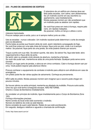 235 – PLANO DE ABANDONO DE EDIFÍCIO
O abandono de um edifício em chamas deve ser
feito pelas escadas, com calma, sem afobamentos.
Se um incêndio ocorrer em seu escritório ou
apartamento, saia imediatamente.
Muitas pessoas morrem por não acreditarem que
um incêndio pode se alastrar com rapidez.
Se você ficar preso em meio à fumaça, respire pelo
nariz, em rápidas inalações.
Se possível, molhe um lenço e utilize-o como
máscara improvisada.
Procure rastejar para a saída, pois o ar é sempre melhor junto ao chão .
Use as escadas - nunca o elevador. Um incêndio razoável pode determinar o corte de energia
para os elevadores.
Feche todas as portas que ficarem atrás de você, assim retardará a propagação do fogo.
Se você ficar preso em uma sala cheia de fumaça, fique junto ao piso, onde o ar é sempre
melhor. Se possível, fique perto de uma janela, de onde poderá chamar por socorro.
Toque a porta com sua mão. Se estiver quente, não abra. Se estiver fria, faça este teste: abra
vagarosamente e fique atrás da porta.
Se sentir calor ou pressão vindo através da abertura, mantenha-a fechada.
Se você não puder sair, mantenha-se atrás de uma porta fechada. Qualquer porta serve como
couraça.
Procure um lugar perto de janelas, e abra-as em cima e embaixo. Calor e fumaça devem sair por
cima. Você poderá respirar pela abertura inferior.
Procure conhecer o equipamento de combate à incêndio para utilizá-lo com eficiência em caso de
emergência.
Um prédio pode lhe dar várias opções de salvamento. Conheça-as previamente.
NÂO salte do prédio. Muitas pessoas morrem sem imaginar que o socorro pode chegar em
poucos minutos.
Se houver pânico na saída principal, mantenha-se afastado da multidão. Procure outra saída.
Uma vez que você tenha conseguido escapar, NÃO RETORNE.
Chame o Corpo de Bombeiros imediatamente.
Ao constatar um princípio de incêndio, ligue imediatamente para o Corpo de Bombeiros (fone
193).
Forneça informações precisas:
Nome correto do local onde está ocorrendo o incêndio.
Número do telefone de onde se está falando.
Nome completo de quem está falando. Relato do que está acontecendo.
Em seguida, desligue o telefone e aguarde a chamada de confirmação
Fonte: http://www.sesmt.com.br/
 