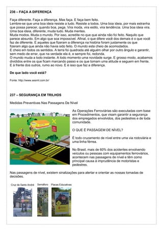 236 – FAÇA A DIFERENÇA
Faça diferente. Faça a diferença. Mas faça. E faça bem feito.
Lembre-se que uma boa ideia resiste a tudo. Resiste a todos. Uma boa ideia, por mais estranha
que possa parecer, quando boa, pega. Vira moda, vira estilo, vira tendência. Uma boa ideia vira.
Uma boa ideia, diferente, muda tudo. Muda mentes.
Muda modos. Muda o mundo. Por isso, acredite no que que ainda não foi feito. Naquilo que
parece absurdo. Em algo que soa impossível. Afinal, o que difere você dos demais é o que você
faz de diferente. E aqueles que fizeram a diferença na história foram justamente os que
fizeram algo que ainda não havia sido feito. O mundo esta cheio de acomodados.
E cheio em todos os sentidos. A terra foi quadrada até alguém olhar por outro ângulo e garantir,
sem medo de errar, que na verdade ela é, e sempre foi, redonda.
O mundo muda a todo instante. A todo momento uma novidade surge. E grosso modo, acabamos
divididos entre os que ficam marcando passo e os que tomam uma atitude e seguem em frente.
E à frente dos outros, rumo ao novo. E é isso que faz a diferença.
De que lado você está?
Fonte: http://www.sesmt.com.br/
237 – SEGURANÇA EM TRILHOS
Medidas Preventivas Nas Passagens De Nível
As Operações Ferroviárias são executadas com base
em Procedimentos, que visam garantir a segurança
dos empregados envolvidos, dos pedestres e de toda
comunidade.
O QUE É PASSAGEM DE NÍVEL?
É todo cruzamento de nível entre uma via rodoviária e
uma linha férrea.
No Brasil, mais de 60% dos acidentes envolvendo
veículos ou pessoas com equipamentos ferroviários,
acontecem nas passagens de nível e têm como
principal causa à imprudência de motoristas e
pedestres.
Nas passagens de nível, existem sinalizações para alertar e orientar as nossas tomadas de
decisões.
 