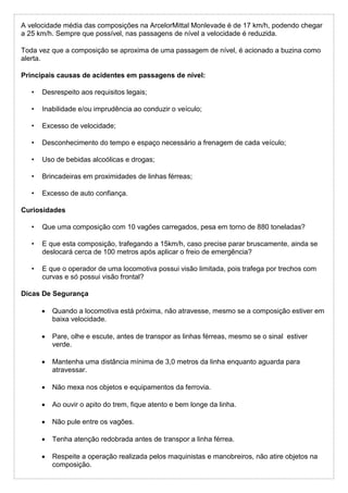 A velocidade média das composições na ArcelorMittal Monlevade é de 17 km/h, podendo chegar
a 25 km/h. Sempre que possível, nas passagens de nível a velocidade é reduzida.
Toda vez que a composição se aproxima de uma passagem de nível, é acionado a buzina como
alerta.
Principais causas de acidentes em passagens de nível:
• Desrespeito aos requisitos legais;
• Inabilidade e/ou imprudência ao conduzir o veículo;
• Excesso de velocidade;
• Desconhecimento do tempo e espaço necessário a frenagem de cada veículo;
• Uso de bebidas alcoólicas e drogas;
• Brincadeiras em proximidades de linhas férreas;
• Excesso de auto confiança.
Curiosidades
• Que uma composição com 10 vagões carregados, pesa em torno de 880 toneladas?
• E que esta composição, trafegando a 15km/h, caso precise parar bruscamente, ainda se
deslocará cerca de 100 metros após aplicar o freio de emergência?
• E que o operador de uma locomotiva possui visão limitada, pois trafega por trechos com
curvas e só possui visão frontal?
Dicas De Segurança
 Quando a locomotiva está próxima, não atravesse, mesmo se a composição estiver em
baixa velocidade.
 Pare, olhe e escute, antes de transpor as linhas férreas, mesmo se o sinal estiver
verde.
 Mantenha uma distância mínima de 3,0 metros da linha enquanto aguarda para
atravessar.
 Não mexa nos objetos e equipamentos da ferrovia.
 Ao ouvir o apito do trem, fique atento e bem longe da linha.
 Não pule entre os vagões.
 Tenha atenção redobrada antes de transpor a linha férrea.
 Respeite a operação realizada pelos maquinistas e manobreiros, não atire objetos na
composição.
 