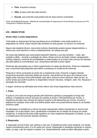  Pare, enquanto é tempo.
 Olhe, porque você não está sozinho.
 Escute, pois amanhã você poderá não ter essa chance novamente.
Fonte: ArcelorMittal Monlevade – Material de conscientização de segurança em linhas férreas em parceria com PH
Transportes e Prefeitura Municipal
238 – SINAIS VITAIS
Sinais vitais e sinais diagnósticos
Toda lesão ou doença tem formas peculiares de se manifestar e isso pode ajudá-lo no
diagnóstico da vítima. Estes indícios são divididos em dois grupos: os sinais e os sintomas.
Alguns são bastante óbvios, mas outros indícios importantes podem passar despercebidos, a
menos que você examine a vítima cuidadosamente, da cabeça aos pés
Os sinais são detalhes que você poderá descobrir fazendo o uso dos sentidos – visão, tato,
audição e olfato – durante a avaliação da vítima. Sinais comuns de lesão incluem sangramento,
inchaço (edema), aumento de sensibilidade ou deformação; já os sinais mais comuns de doenças
são pele pálida ou avermelhada, suor, temperatura elevada e pulso rápido.
Sintomas são sensações que a vítima experimenta e é capaz de descrever. Pode ser necessário
que o socorrista faça perguntas para definir a presença ou ausência de sintomas.
Pergunte à vítima consciente se sente dor e exatamente onde. Examine a região indicada
procurando descobrir possíveis lesões por trauma, mas lembre-se de que a dor intensa numa
região pode mascarar outra enfermidade mais séria, embora menos dolorosa. Além da dor, os
outros sinais que podem ajudá-lo no diagnóstico incluem náuseas, vertigem, calor, frio, fraqueza e
sensação de mal-estar.
A seguir, veremos as definições dos sinais vitais e dos sinais diagnósticos mais comuns.
1. Pulso
O pulso é uma onda de sangue gerada pelo batimento cardíaco e propagada ao longo das
artérias. A freqüência comum de pulso em adultos é de 60 a 100 batimentos por minuto, a
freqüência de pulso nas crianças em geral é superior a 80 batimentos por minuto. O pulso é
palpável em qualquer área onde uma artéria passe sobre uma proeminência óssea ou se localize
próxima a pele.
As alterações na freqüência e volume do pulso representam dados importantes no socorro pré-
hospitalar. Um pulso rápido, fraco, geralmente é resultado de um estado de choque por perda
sangüínea. A ausência de pulso pode significar um vaso sangüíneo bloqueado ou lesado, ou que
o coração parou de funcionar (parada cardíaca).
2. Respiração
A respiração normal é fácil, sem esforço e sem dor. A freqüência pode variar bastante. Um adulto
respira normalmente entre 12 a 20 vezes por minuto. Respiração e ventilação significam a mesma
coisa, ou seja, o ato de inspirar e expirar o ar. Ocasionalmente, pode-se fazer deduções a partir
 