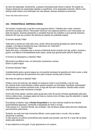 do odor da respiração, obviamente, a pessoa intoxicada pode cheirar a álcool. No estado de
choque observam-se respirações rápidas e superficiais. Uma respiração profunda, difícil e com
esforço pode indicar uma obstrução nas vias aéreas, doença cardíaca ou pulmonar.
Fonte: http://www.sesmt.com.br/
239 – PERSISTÊNCIA: EMPRESA HONDA
Um homem investe tudo o que tem numa pequena oficina. Trabalha dia e noite, inclusive
dormindo na própria oficina. Para poder continuar nos negócios penhora, com muito pesar, as
jóias da esposa. Quando apresentou o resultado final de seu trabalho a uma grande empresa,
disseram-lhe que seu produto não atendia ao padrão de qualidade exigido.
O homem desistiu? Não!
Volta para a escola por mais dois anos, sendo vítima de grande gozação por parte de seus
colegas, e de alguns professores que o tachavam de "visionário".
O homem ficou chateado? Não!
Após dois anos, a empresa que o recusou finalmente fecha contrato com ele, porém, durante a
guerra, sua fábrica é bombardeada duas vezes, sendo que grande parte dela foi destruída.
O homem se desesperou e desistiu? Não!
Reconstrói sua fábrica mas, um terremoto novamente a arrasa.
Essa é a gota d água.
O homem desistiu? Não!
Imediatamente após a guerra segue-se uma grande escassez de gasolina em todo o país, e este
homem não pode sair de automóvel nem para comprar comida para a família.
Ele entra em pânico e desiste? Não!
Criativo como de costume, ele adapta um pequeno motor à sua bicicleta, e sai às ruas.
Os vizinhos ficam maravilhados e todos querem também as chamadas "bicicletas motorizadas".
A demanda por motores aumenta muito, e logo ele fica sem mercadoria. Decide então montar
uma fábrica para essa novíssima invenção.
Como não tinha capital, resolveu pedir ajuda para mais de quinze mil lojas espalhadas pelo país.
Como a idéia é boa, consegue apoio de mais ou menos cinco mil lojas, que lhe adiantam o capital
necessário para a indústria.
Encurtando a história: hoje a Honda Corporation é um dos maiores impérios da indústria
automobilística japonesa, conhecida e respeitada em todo o mundo.
Tudo porque o sr. Soichiro Honda, seu fundador, não se deixou abater pelos terríveis obstáculos
que encontrou pela frente.
Portanto, se você vive hoje momentos difíceis, como quase todo o mundo, não se deixe
desanimar e persista.
A vida reserva um prêmio maravilhoso para aquele que persiste, que tem fé, e que não se deixa
abalar pelo desânimo.
O que sabemos é uma gota. O que ignoramos é um oceano.
 