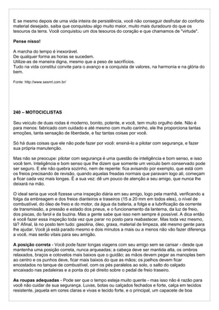 E se mesmo depois de uma vida inteira de persistência, você não conseguir desfrutar do conforto
material desejado, saiba que conquistou algo muito maior, muito mais duradouro do que os
tesouros da terra. Você conquistou um dos tesouros do coração e que chamamos de "virtude".
Pense nisso!
A marcha do tempo é inexorável.
De qualquer forma as horas se sucedem.
Utilize-as de maneira digna, mesmo que a peso de sacrifícios.
Tudo na vida constitui convite para o avanço e a conquista de valores, na harmonia e na glória do
bem.
Fonte: http://www.sesmt.com.br/
240 – MOTOCICLISTAS
Seu veículo de duas rodas é moderno, bonito, potente, e você, tem muito orgulho dele. Não é
para menos: fabricado com cuidado e até mesmo com muito carinho, ele lhe proporciona tantas
emoções, tanta sensação de liberdade, e faz tantas coisas por você.
Só há duas coisas que ele não pode fazer por você: ensiná-lo a pilotar com segurança, e fazer
sua própria manutenção.
Mas não se preocupe: pilotar com segurança é uma questão de inteligência e bom senso, e isso
você tem. Inteligência e bom senso que lhe dizem que somente um veículo bem conservado pode
ser seguro. E ele não quebra sozinho, nem de repente: fica avisando por exemplo, que está com
os freios precisando de revisão, quando aquelas freadas normais que paravam logo ali, começam
a ficar cada vez mais longas. É a sua vez: dê um pouco de atenção a seu amigo, que nunca lhe
deixará na mão.
O ideal seria que você fizesse uma inspeção diária em seu amigo, logo pela manhã, verificando a
folga da embreagem e dos freios dianteiros e traseiros (15 a 20 mm em todos eles), o nível de
combustível, do óleo de freio e do motor, da água da bateria, a folga e a lubrificação da corrente
de transmissão, a pressão e estado dos pneus, e o funcionamento da lanterna, da luz de freio,
dos piscas, do farol e da buzina. Mas a gente sabe que isso nem sempre é possível. A dica então
é você fazer essa inspeção toda vez que parar no posto para reabastecer. Mas toda vez mesmo,
tá? Afinal, lá no posto tem tudo: gasolina, óleo, graxa, material de limpeza, até mesmo gente para
lhe ajudar. Você já está parado mesmo e dois minutos a mais ou a menos não vão fazer diferença
a você, mas serão vitais para seu amigão.
A posição correta - Você pode fazer longas viagens com seu amigo sem se cansar - desde que
mantenha uma posição correta, nunca arqueadas; a cabeça deve ser mantida alta, os ombros
relaxados, braços e cotovelos mais baixos que o guidão; as mãos devem pegar as manoplas bem
ao centro e os punhos deve, ficar mais baixos do que as mãos; os joelhos devem ficar
encostados no tanque de combustível, com os pés paralelos ao solo, o salto do calçado
encaixado nas pedaleiras e a ponta do pé direito sobre o pedal de freio traseiro.
As roupas adequadas - Pode ser que o tempo esteja muito quente - mas isso não é razão para
você não cuidar de sua segurança. Luvas, botas ou calçados fechados e forte, calça em tecidos
resistente, jaqueta em cores claras e vivas e tecido forte, e o principal, um capacete de boa
 