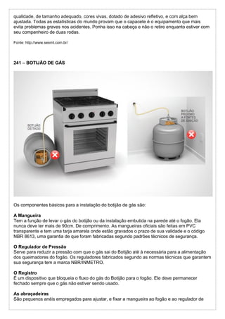 qualidade, de tamanho adequado, cores vivas, dotado de adesivo refletivo, e com alça bem
ajustada. Todas as estatísticas do mundo provam que o capacete é o equipamento que mais
evita problemas graves nos acidentes. Ponha isso na cabeça e não o retire enquanto estiver com
seu companheiro de duas rodas.
Fonte: http://www.sesmt.com.br/
241 – BOTIJÃO DE GÁS
Os componentes básicos para a instalação do botijão de gás são:
A Mangueira
Tem a função de levar o gás do botijão ou da instalação embutida na parede até o fogão. Ela
nunca deve ter mais de 90cm. De comprimento. As mangueiras oficiais são feitas em PVC
transparente e tem uma tarja amarela onde estão gravados o prazo de sua validade e o código
NBR 8613, uma garantia de que foram fabricadas segundo padrões técnicos de segurança.
O Regulador de Pressão
Serve para reduzir a pressão com que o gás sai do Botijão até à necessária para a alimentação
dos queimadores do fogão. Os reguladores fabricados segundo as normas técnicas que garantem
sua segurança tem a marca NBR/INMETRO.
O Registro
É um dispositivo que bloqueia o fluxo do gás do Botijão para o fogão. Ele deve permanecer
fechado sempre que o gás não estiver sendo usado.
As abraçadeiras
São pequenos anéis empregados para ajustar, e fixar a mangueira ao fogão e ao regulador de
 