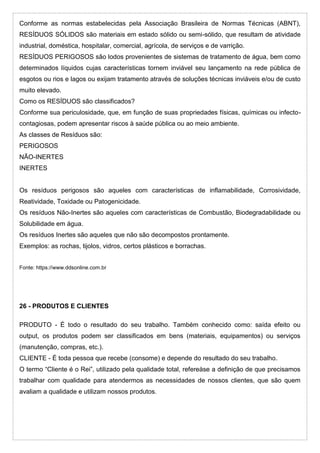 Conforme as normas estabelecidas pela Associação Brasileira de Normas Técnicas (ABNT),
RESÍDUOS SÓLIDOS são materiais em estado sólido ou semi-sólido, que resultam de atividade
industrial, doméstica, hospitalar, comercial, agrícola, de serviços e de varrição.
RESÍDUOS PERIGOSOS são lodos provenientes de sistemas de tratamento de água, bem como
determinados líquidos cujas características tornem inviável seu lançamento na rede pública de
esgotos ou rios e lagos ou exijam tratamento através de soluções técnicas inviáveis e/ou de custo
muito elevado.
Como os RESÍDUOS são classificados?
Conforme sua periculosidade, que, em função de suas propriedades físicas, químicas ou infecto-
contagiosas, podem apresentar riscos à saúde pública ou ao meio ambiente.
As classes de Resíduos são:
PERIGOSOS
NÃO-INERTES
INERTES
Os resíduos perigosos são aqueles com características de inflamabilidade, Corrosividade,
Reatividade, Toxidade ou Patogenicidade.
Os resíduos Não-Inertes são aqueles com características de Combustão, Biodegradabilidade ou
Solubilidade em água.
Os resíduos Inertes são aqueles que não são decompostos prontamente.
Exemplos: as rochas, tijolos, vidros, certos plásticos e borrachas.
Fonte: https://www.ddsonline.com.br
26 - PRODUTOS E CLIENTES
PRODUTO - É todo o resultado do seu trabalho. Também conhecido como: saída efeito ou
output, os produtos podem ser classificados em bens (materiais, equipamentos) ou serviços
(manutenção, compras, etc.).
CLIENTE - É toda pessoa que recebe (consome) e depende do resultado do seu trabalho.
O termo “Cliente é o Rei”, utilizado pela qualidade total, refereàse a definição de que precisamos
trabalhar com qualidade para atendermos as necessidades de nossos clientes, que são quem
avaliam a qualidade e utilizam nossos produtos.
 