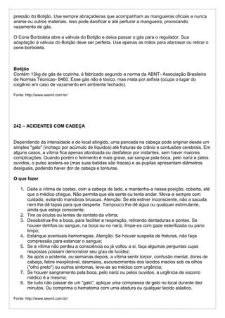 pressão do Botijão. Use sempre abraçadeiras que acompanham as mangueiras oficiais e nunca
arame ou outros materiais. Isso pode danificar e até perfurar a mangueira, provocando
vazamento de gás.
O Cone Borboleta abre a válvula do Botijão e deixa passar o gás para o regulador. Sua
adaptação à válvula do Botijão deve ser perfeita. Use apenas as mãos para atarraxar ou retirar o
cone-borboleta.
Botijão
Contém 13kg de gás de cozinha. é fabricado segundo a norma da ABNT- Associação Brasileira
de Normas Técnicas- 8460. Esse gás não é tóxico, mas mata por asfixia (ocupa o lugar do
oxigênio em caso de vazamento em ambiente fechado).
Fonte: http://www.sesmt.com.br/
242 – ACIDENTES COM CABEÇA
Dependendo da intensidade e do local atingido, uma pancada na cabeça pode originar desde um
simples "galo" (inchaço por acúmulo de líquidos) até fraturas de crânio e contusões cerebrais. Em
alguns casos, a vítima fica apenas atordoada ou desfalece por instantes, sem haver maiores
complicações. Quando porém o ferimento é mais grave, sai sangue pela boca, pelo nariz e pelos
ouvidos, o pulso acelera-se (mas suas batidas são fracas) e as pupilas apresentam diâmetros
desiguais, podendo haver dor de cabeça e tonturas.
O que fazer
1. Deite a vítima de costas, com a cabeça de lado, e mantenha-a nessa posição, coberta, até
que o médico chegue. Não permita que ela sente ou tenta andar. Mova-a sempre com
cuidado, evitando manobras bruscas. Atenção: Se ela estiver inconsciente, não a sacuda
nem lhe dê tapas para que desperte. Tampouco lhe dê água ou qualquer estimulante,
ainda que esteja consciente;
2. Tire os óculos ou lentes de contato da vítima;
3. Desobstrua-lhe a boca, para facilitar a respiração, retirando dentaduras e pontes. Se
houver detritos ou sangue, na boca ou no nariz, limpe-os com gaze esterilizada ou pano
limpo;
4. Estanque eventuais hemorragias. Atenção: Se houver suspeita de fraturas, não faça
compressão para estancar o sangue;
5. Se a vítima não perdeu a consciência ou já voltou a si, faça algumas perguntas cujas
respostas possam demonstrar seu grau de lucidez;
6. Se após o acidente, ou semanas depois, a vítima sentir torpor, confusão mental, dores de
cabeça, febre inexplicável, desmaios, escurecimentos dos tecidos macios sob os olhos
("olho preto") ou outros sintomas, leve-as ao médico com urgência;
7. Se houver sangramento pela boca, pelo nariz ou pelos ouvidos, a urgência de socorro
médico é a mesma;
8. Se tudo não passar de um "galo", aplique uma compressa de gelo no local durante dez
minutos. Ou comprima o hematoma com uma atadura ou qualquer tecido elástico.
Fonte: http://www.sesmt.com.br/
 