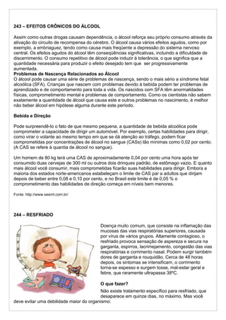 243 – EFEITOS CRÔNICOS DO ÁLCOOL
Assim como outras drogas causam dependência, o álcool reforça seu próprio consumo através da
ativação do circuito de recompensa do cérebro. O álcool causa vários efeitos agudos, como por
exemplo, a embriaguez, tendo como causa mais freqüente a depressão do sistema nervoso
central. Os efeitos agudos do álcool têm conseqüências significativas, incluindo a dificuldade de
discernimento. O consumo repetitivo de álcool pode induzir à tolerância, o que significa que a
quantidade necessária para produzir o efeito desejado tem que ser progressivamente
aumentada.
Problemas de Nascença Relacionados ao Álcool
O álcool pode causar uma série de problemas de nascença, sendo o mais sério a síndrome fetal
alcoólica (SFA). Crianças que nascem com problemas devido à bebida podem ter problemas de
aprendizado e de comportamento para toda a vida. Os nascidos com SFA têm anormalidades
físicas, comprometimento mental e problemas de comportamento. Como os cientistas não sabem
exatamente a quantidade de álcool que causa este e outros problemas no nascimento, é melhor
não beber álcool em hipótese alguma durante este período.
Bebida e Direção
Pode surpreendê-lo o fato de que mesmo pequena, a quantidade de bebida alcoólica pode
comprometer a capacidade de dirigir um automóvel. Por exemplo, certas habilidades para dirigir,
como virar o volante ao mesmo tempo em que se dá atenção ao tráfego, podem ficar
comprometidas por concentrações de álcool no sangue (CASs) tão mínimas como 0,02 por cento.
(A CAS se refere à quantia de álcool no sangue).
Um homem de 80 kg terá uma CAS de aproximadamente 0,04 por cento uma hora após ter
consumido duas cervejas de 300 ml ou outros dois drinques padrão, de estômago vazio. E quanto
mais álcool você consumir, mais comprometidas ficarão suas habilidades para dirigir. Embora a
maioria dos estados norte-americanos estabeleçam o limite de CAS par a adultos que dirijam
depois de beber entre 0,08 e 0,10 por cento, e no Brasil este limite é de 0,05 % o
comprometimento das habilidades de direção começa em níveis bem menores.
Fonte: http://www.sesmt.com.br/
244 – RESFRIADO
Doença muito comum, que consiste na inflamação das
mucosas das vias respiratórias superiores, causada
por vírus de vários grupos. Altamente contagioso, o
resfriado provoca sensação de aspereza e secura na
garganta, espirros, lacrimejamento, congestão das vias
respiratórias e corrimento nasal. Podem surgir também
dores de garganta e rouquidão. Cerca de 48 horas
depois, os sintomas se intensificam, o corrimento
torna-se espesso e surgem tosse, mal-estar geral e
febre, que raramente ultrapassa 38ºC.
O que fazer?
Não existe tratamento específico para resfriado, que
desaparece em quinze dias, no máximo. Mas você
deve evitar uma debilidade maior do organismo:
 