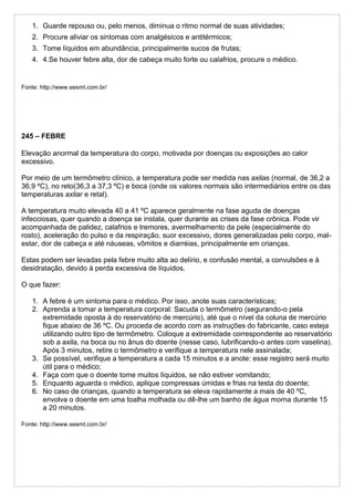 1. Guarde repouso ou, pelo menos, diminua o ritmo normal de suas atividades;
2. Procure aliviar os sintomas com analgésicos e antitérmicos;
3. Tome líquidos em abundância, principalmente sucos de frutas;
4. 4.Se houver febre alta, dor de cabeça muito forte ou calafrios, procure o médico.
Fonte: http://www.sesmt.com.br/
245 – FEBRE
Elevação anormal da temperatura do corpo, motivada por doenças ou exposições ao calor
excessivo.
Por meio de um termômetro clínico, a temperatura pode ser medida nas axilas (normal, de 36,2 a
36,9 ºC), no reto(36,3 a 37,3 ºC) e boca (onde os valores normais são intermediários entre os das
temperaturas axilar e retal).
A temperatura muito elevada 40 a 41 ºC aparece geralmente na fase aguda de doenças
infecciosas, quer quando a doença se instala, quer durante as crises da fase crônica. Pode vir
acompanhada de palidez, calafrios e tremores, avermelhamento da pele (especialmente do
rosto), aceleração do pulso e da respiração, suor excessivo, dores generalizadas pelo corpo, mal-
estar, dor de cabeça e até náuseas, vômitos e diarréias, principalmente em crianças.
Estas podem ser levadas pela febre muito alta ao delírio, e confusão mental, a convulsões e à
desidratação, devido à perda excessiva de líquidos.
O que fazer:
1. A febre é um sintoma para o médico. Por isso, anote suas características;
2. Aprenda a tomar a temperatura corporal: Sacuda o termômetro (segurando-o pela
extremidade oposta à do reservatório de mercúrio), até que o nível da coluna de mercúrio
fique abaixo de 36 ºC. Ou proceda de acordo com as instruções do fabricante, caso esteja
utilizando outro tipo de termômetro. Coloque a extremidade correspondente ao reservatório
sob a axila, na boca ou no ânus do doente (nesse caso, lubrificando-o antes com vaselina).
Após 3 minutos, retire o termômetro e verifique a temperatura nele assinalada;
3. Se possível, verifique a temperatura a cada 15 minutos e a anote: esse registro será muito
útil para o médico;
4. Faça com que o doente tome muitos líquidos, se não estiver vomitando;
5. Enquanto aguarda o médico, aplique compressas úmidas e frias na testa do doente;
6. No caso de crianças, quando a temperatura se eleva rapidamente a mais de 40 ºC,
envolva o doente em uma toalha molhada ou dê-lhe um banho de água morna durante 15
a 20 minutos.
Fonte: http://www.sesmt.com.br/
 