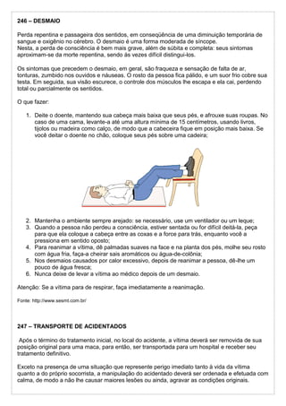 246 – DESMAIO
Perda repentina e passageira dos sentidos, em conseqüência de uma diminuição temporária de
sangue e oxigênio no cérebro. O desmaio é uma forma moderada de síncope.
Nesta, a perda de consciência é bem mais grave, além de súbita e completa: seus sintomas
aproximam-se da morte repentina, sendo às vezes difícil distingui-los.
Os sintomas que precedem o desmaio, em geral, são fraqueza e sensação de falta de ar,
tonturas, zumbido nos ouvidos e náuseas. O rosto da pessoa fica pálido, e um suor frio cobre sua
testa. Em seguida, sua visão escurece, o controle dos músculos lhe escapa e ela cai, perdendo
total ou parcialmente os sentidos.
O que fazer:
1. Deite o doente, mantendo sua cabeça mais baixa que seus pés, e afrouxe suas roupas. No
caso de uma cama, levante-a até uma altura mínima de 15 centímetros, usando livros,
tijolos ou madeira como calço, de modo que a cabeceira fique em posição mais baixa. Se
você deitar o doente no chão, coloque seus pés sobre uma cadeira;
2. Mantenha o ambiente sempre arejado: se necessário, use um ventilador ou um leque;
3. Quando a pessoa não perdeu a consciência, estiver sentada ou for difícil deitá-la, peça
para que ela coloque a cabeça entre as coxas e a force para trás, enquanto você a
pressiona em sentido oposto;
4. Para reanimar a vítima, dê palmadas suaves na face e na planta dos pés, molhe seu rosto
com água fria, faça-a cheirar sais aromáticos ou água-de-colônia;
5. Nos desmaios causados por calor excessivo, depois de reanimar a pessoa, dê-lhe um
pouco de água fresca;
6. Nunca deixe de levar a vítima ao médico depois de um desmaio.
Atenção: Se a vítima para de respirar, faça imediatamente a reanimação.
Fonte: http://www.sesmt.com.br/
247 – TRANSPORTE DE ACIDENTADOS
Após o término do tratamento inicial, no local do acidente, a vítima deverá ser removida de sua
posição original para uma maca, para então, ser transportada para um hospital e receber seu
tratamento definitivo.
Exceto na presença de uma situação que represente perigo imediato tanto à vida da vítima
quanto a do próprio socorrista, a manipulação do acidentado deverá ser ordenada e efetuada com
calma, de modo a não lhe causar maiores lesões ou ainda, agravar as condições originais.
 