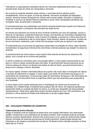Voluntários ou espectadores solicitados devem ser instruídos detalhadamente sobre o que
deverão fazer antes da vítima ser manipulada e removida.
Se no local do acidente existirem várias vítimas, o socorrista deverá solicitar auxílio
imediatamente. Como em geral, no local do acidente, não temos condições de diagnóstico
preciso, devemos sempre transportar as vítimas sobre macas rígidas, tomando o cuidado de
imobilizar a coluna e as demais fraturas existentes e ainda, fazer reavaliações periódicas das
condições vitais, durante todo o transporte.
É compreensível que nos acidentados que tenham somente lesões leves (queda com fratura do
braço, por exemplo), o transporte não precisará ser desta forma.
As vítimas que estiverem em locais de risco iminente (incêndio com risco de explosão, veículo a
beira de um penhasco, ambiente tomado por fumaça, etc) deverão ser removidas imediatamente
pelo método da chave de Rauteck, onde o socorro é realizado, puxando-se a vítima para fora do
local de risco e deslizando-a até um local seguro. Esta manobra, apesar de perigosa, constitui-se
de um mal menor, destinado a pôr o ferido fora de perigo e evitar que se agrave o seu estado.
É fundamental que os princípios de segurança observados na proteção da vítima, sejam também
considerados na segurança individual dos socorristas e demais pessoas que estejam na áreas do
acidente.
O posicionamento da vítima sobre a maca rígida é feito através da técnica de rolamento (90
graus), com o auxílio de no mínimo três pessoas.
A vítima é rolada em monobloco para uma posição lateral, a maca rígida é posicionada ao seu
lado e a vítima é rolada novamente para cima dela. O socorrista líder deverá posicionar-se ao
nível da cabeça da vítima e os demais socorristas ao lado do ferido, que permanecerá todo o
tempo com a cabeça e coluna, alinhadas.
As macas rígidas, também chamadas tábuas de suporte, são muito úteis no transporte de vítimas
e serviços de salvamento e resgate. A maca rígida curta mede 45 centímetros de largura e 70
centímetros de comprimento. A maca longa mede 45 centímetros de largura e 180 centímetros de
comprimento, com dois trilhos finos na superfície inferior que são essenciais para suspendê-la
com facilidade.
A maca rígida curta é usada sobretudo para a imobilização de vítimas que encontram-se
sentadas, já o modelo longo é excelente para qualquer tipo de vítima, em especial aquelas que
apresentam lesão ou suspeita de lesão na coluna, ou ainda que necessitem de ressuscitação
cardiopulmonar. Cada maca rígida deve possuir tirantes próprios de 5 por 185 centímetros, que
amarram a vítima através de fivelas auto-aderentes ou do tipo engate-rápido.
Fonte: http://www.sesmt.com.br/
248 – AVALIAÇÃO PRIMÁRIA DE ACIDENTES
Tuberculose de primo-infecção
Atinge os alvéolos onde em seguida se desenvolve uma reação inflamatória com adenopatia
satélite, constituindo o que chamamos de complexo primário. Este complexo pode ter evolução
abortiva e passar despercebido. Quando não evoluiu para a cura, pode ser desenvolvida reação
intensa, formação de cavernas (pornecrose do tecido pulmonar), disseminação através dos
brônquios ou do sangue e acometimento da pleura. No Brasil a primo infecção acontece na faixa
etária até os 15 anos.
 