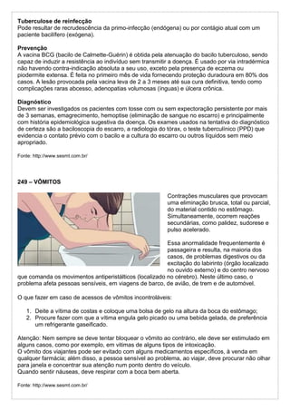 Tuberculose de reinfecção
Pode resultar de recrudescência da primo-infecção (endógena) ou por contágio atual com um
paciente bacilífero (exógena).
Prevenção
A vacina BCG (bacilo de Calmette-Guérin) é obtida pela atenuação do bacilo tuberculoso, sendo
capaz de induzir a resistência ao indivíduo sem transmitir a doença. É usado por via intradérmica
não havendo contra-indicação absoluta a seu uso, exceto pela presença de eczema ou
piodermite extensa. É feita no primeiro mês de vida fornecendo proteção duradoura em 80% dos
casos. A lesão provocada pela vacina leva de 2 a 3 meses até sua cura definitiva, tendo como
complicações raras abcesso, adenopatias volumosas (ínguas) e úlcera crônica.
Diagnóstico
Devem ser investigados os pacientes com tosse com ou sem expectoração persistente por mais
de 3 semanas, emagrecimento, hemoptise (eliminação de sangue no escarro) e principalmente
com história epidemiológica sugestiva da doença. Os exames usados na tentativa do diagnóstico
de certeza são a baciloscopia do escarro, a radiologia do tórax, o teste tuberculínico (PPD) que
evidencia o contato prévio com o bacilo e a cultura do escarro ou outros líquidos sem meio
apropriado.
Fonte: http://www.sesmt.com.br/
249 – VÔMITOS
Contrações musculares que provocam
uma eliminação brusca, total ou parcial,
do material contido no estômago.
Simultaneamente, ocorrem reações
secundárias, como palidez, sudorese e
pulso acelerado.
Essa anormalidade frequentemente é
passageira e resulta, na maioria dos
casos, de problemas digestivos ou da
excitação do labirinto (órgão localizado
no ouvido externo) e do centro nervoso
que comanda os movimentos antiperistálticos (localizado no cérebro). Neste último caso, o
problema afeta pessoas sensíveis, em viagens de barco, de avião, de trem e de automóvel.
O que fazer em caso de acessos de vômitos incontroláveis:
1. Deite a vítima de costas e coloque uma bolsa de gelo na altura da boca do estômago;
2. Procure fazer com que a vítima engula gelo picado ou uma bebida gelada, de preferência
um refrigerante gaseificado.
Atenção: Nem sempre se deve tentar bloquear o vômito ao contrário, ele deve ser estimulado em
alguns casos, como por exemplo, em vitimas de alguns tipos de intoxicação.
O vômito dos viajantes pode ser evitado com alguns medicamentos específicos, à venda em
qualquer farmácia; além disso, a pessoa sensível ao problema, ao viajar, deve procurar não olhar
para janela e concentrar sua atenção num ponto dentro do veículo.
Quando sentir náuseas, deve respirar com a boca bem aberta.
Fonte: http://www.sesmt.com.br/
 