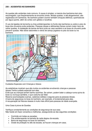 250 – ACIDENTES NO BANHEIRO
As quedas são acidentes mais comuns. A causa é simples: a maioria dos banheiros tem piso
escorregadio, que freqüentemente se encontra úmido. Muitas quedas, e até afogamentos, são
registrados em banheiras. No banheiro podem ocorrer também choques elétricos, queimaduras
por água quente, além de cortes com giletes e navalhas.
O uso de tapetes de borracha ou tiras antiderrapantes no fundo das banheiras ou sobre o piso do
boxe dos chuveiros evita acidentes. Pessoas idosas e deficientes físicas correm maior risco de
sofrer quedas. A instalação de barras de ferro junto ao vaso sanitário e ao boxe do chuveiro pode
prevenir quedas. Não deixe sabonetes e vidros de xampu jogados no piso do boxe ou na
banheira.
Cuidados Especiais com Crianças e Idosos
As estatísticas mostram que são muitos os acidentes envolvendo crianças e pessoas
idosas.Tenha cuidado especial com elas.
Evite que as crianças tomem banho sozinhas. Se caírem, podem bater a cabeça numa quina do
boxe ou na louça sanitária, o que costuma ser fatal.
Reserve acomodações (camas, cadeiras) sólidas e seguras para as pessoas idosas.
A barra de segurança no boxe do banheiro, por exemplo, é fundamental para elas.
A recuperação de fraturas ósseas é muito mais difícil para pessoas de idade avançada.
Uma Casa à prova de Quedas
Verifique constantemente as condições de segurança de sua casa.
Não hesite em fazer consertos e melhorias, assegurando-se das seguintes condições:
 Corrimão em todas as escadas;
 Fita antiderrapante na beirada de cada degrau da escada;
 Barra de segurança no boxe do banheiro;
 Grade de proteção no alto da escada, se houver crianças em casa;
 